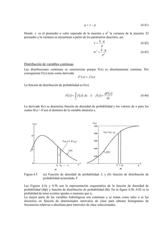 p1q −= (4.41)
Donde x es el promedio o valor esperado de la muestra y σ2
p
qk
x
⋅
=
la varianza de la muestra. El
promedio y la varianza se encuentran a partir de los parámetros descritos, así:
(4.42)
2
2
p
qk ⋅
=σ (4.43)
Distribución de variables continuas
Las distribuciones continuas se caracterizan porque F(x) es absolutamente continua. Por
consiguiente F(x) tiene como derivada:
)()(' xfxF =
La función de distribución de probabilidad es F(x)
( ) ( ) ( ) ( )
dx
xdF
xfódxxfxF
x
=⋅= ∫∞−
(4.44)
La derivada f(x) se denomina función de densidad de probabilidad y los valores de x para los
cuales f(x) > 0 son el dominio de la variable aleatoria x.
Figura 4.5 (a) Función de densidad de probabilidad, f, y (b) función de distribución de
probabilidad acumulada, F
Las Figuras 4.5a y 4.5b son la representación esquemática de la función de densidad de
probabilidad (fdp) y función de distribución de probabilidad (fd). En la figura 4.5b, 0.82 es la
probalidad de tener eventos iguales o menores que xi.
La mayor parte de las variables hidrológicas son continuas y se tratan como tales o se las
discretiza en función de determinados intervalos de clase para obtener histogramas de
frecuencias relativas o absolutas para intervalos de clase seleccionados.
 
