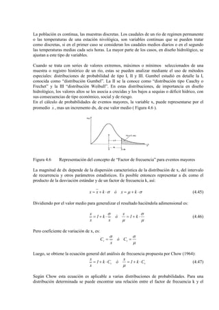 La población es continua, las muestras discretas. Los caudales de un río de regimen permanente
o las temperaturas de una estación nivológica, son variables continuas que se pueden tratar
como discretas, si en el primer caso se consideran los caudales medios diarios o en el segundo
las temperaturas medias cada seis horas. La mayor parte de los casos, en diseño hidrológico, se
ajustan a este tipo de variables.
Cuando se trata con series de valores extremos, máximos o mínimos seleccionados de una
muestra o registro histórico de un río, estas se pueden analizar mediante el uso de métodos
especiales: distribuciones de probabilidad de tipo I, II y III. Gumbel estudió en detalle la I,
conocida como “distribución Gumbel”. La II se la conoce como “distribución tipo Cauchy o
Frechet” y la III “distribución Weibull”. En estas distribuciones, de importancia en diseño
hidrológico, los valores altos se les asocia a crecidas y los bajos a sequías o déficit hídrico, con
sus consecuencias de tipo económico, social y de riesgo.
En el cálculo de probabilidades de eventos mayores, la variable x, puede representarse por el
promedio x , mas un incremento dx, de ese valor medio ( Figura 4.6 ).
Figura 4.6 Representación del concepto de “Factor de frecuencia” para eventos mayores
La magnitud de dx depende de la dispersión característica de la distribución de x, del intervalo
de recurrencia y otros parámetros estadísticos. Es posible entonces representar a dx como el
producto de la desviación estándar y de un factor de frecuencia k, así:
σµσ ⋅+=⋅+= kxókxx (4.45)
Dividiendo por el valor medio para generalizar el resultado haciéndola adimensional es:
µ
σ
µ
σ
⋅+=⋅+= k1
x
ó
x
k1
x
x
(4.46)
Pero coeficiente de variación de x, es:
µ
σσ
== vv Có
x
C
Luego, se obtiene la ecuación general del análisis de frecuencia propuesta por Chow (1964):
vv Ck1
x
óCk1
x
x
⋅+=⋅+=
µ
(4.47)
Según Chow esta ecuación es aplicable a varias distribuciones de probabilidades. Para una
distribución determinada se puede encontrar una relación entre el factor de frecuencia k y el
 