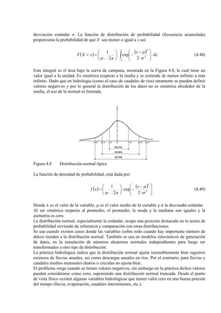 desviación estándar σ. La función de distribución de probabilidad (frecuencia acumulada)
proporciona la probabilidad de que X sea menor o igual a x así:
( ) ( )
∫∞−
⋅







⋅
−
−⋅





⋅
=<
x
dx
x
xXF 2
2
2
exp
2
1
σ
µ
πσ
(4.48)
Esta integral es el área bajo la curva de campana, mostrada en la Figura 4.8, la cual tiene un
valor igual a la unidad. Es simétrica respecto a la media y se extiende de menos infinito a más
infinito. Dado que en hidrología (como el caso de caudales de ríos) raramente se pueden definir
valores negativos y por lo general la distribución de los datos no es simétrica alrededor de la
media, el uso de la normal es limitada.
Figura 4.8 Distribución normal típica
La función de densidad de probabilidad, está dada por:
( ) ( )








⋅
−
−⋅





⋅
= 2
2
2
exp
2
1
σ
µ
πσ
x
xf (4.49)
Donde x es el valor de la variable, µ es el valor medio de la variable y σ la desviación estándar.
Al ser simétrica respecto al promedio, el promedio, la moda y la mediana son iguales y la
asimetría es cero.
La distribución normal, especialmente la estándar, ocupa una posición destacada en la teoría de
probabilidad sirviendo de referencia y comparación con otras distribuciones.
Se usa cuando existen casos donde las variables (sobre todo cuando hay importante número de
datos) tienden a la distribución normal. También se usa en modelos estocásticos de generación
de datos, en la simulación de números aleatorios normales independientes para luego ser
transformados a otro tipo de distribución.
La práctica hidrológica indica que la distribución normal ajusta razonablemente bien registros
extensos de lluvias anuales, asi como descargas anuales en ríos. Por el contrario, para lluvias y
caudales medios mensuales diarios o crecidas no ajusta bien.
El problema surge cuando se tienen valores negativos, sin embargo en la práctica dichos valores
pueden considerarse como cero, suponiendo una distribución normal truncada. Desde el punto
de vista físico existen algunas variables hidrológicas que tienen valor cero en una buena porción
del tiempo (lluvia, evaporación, caudales intermitentes, etc.).
 