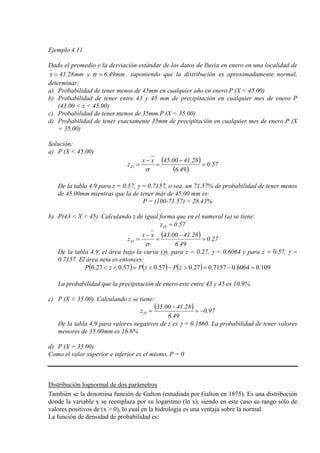 Ejemplo 4.11
Dado el promedio y la desviación estándar de los datos de lluvia en enero en una localidad de
mm49.6ymm28.41x == σ , suponiendo que la distribución es aproximadamente normal,
determinar:
a) Probabilidad de tener menos de 45mm en cualquier año en enero P (X < 45.00)
b) Probabilidad de tener entre 43 y 45 mm de precipitación en cualquier mes de enero P
(43.00 < x < 45.00)
c) Probabilidad de tener menos de 35mm P (X < 35.00)
d) Probabilidad de tener exactamente 35mm de precipitación en cualquier mes de enero P (X
= 35.00)
Solución:
a) P (X < 45.00)
( )
( )
57.0
49.6
28.4100.45xx
z45 =
−
=
−
=
σ
De la tabla 4.9 para z = 0.57, γ = 0.7157, o sea, un 71.57% de probabilidad de tener menos
de 45.00mm mientras que la de tener más de 45.00 mm es:
P = (100-71.57) = 28.43%
b) P(43 < X < 45). Calculando z de igual forma que en el numeral (a) se tiene:
57.0z45 =
( ) 27.0
49.6
28.4100.43xx
z43 =
−
=
−
=
σ
De la tabla 4.9, el área bajo la curva (γ), para z = 0.27, γ = 0.6064 y para z = 0.57, γ =
0.7157. El área neta es entonces:
( ) ( ) ( ) 109.06064.07157.027.057.057.027.0 =−=>−<=<< zPzPzP
La probabilidad que la precipitación de enero este entre 43 y 45 es 10.9%
c) P (X < 35.00). Calculando z se tiene:
( ) 97.0
49.6
28.4100.35
z35 −=
−
=
De la tabla 4.9 para valores negativos de z es γ = 0.1660. La probabilidad de tener valores
menores de 35.00mm es 16.6%
d) P (X = 35.00)
Como el valor superior e inferior es el mismo, P = 0
Distribución lognormal de dos parámetros
También se la denomina función de Galton (estudiada por Galton en 1875). Es una distribución
donde la variable x se reemplaza por su logaritmo (ln x), siendo en este caso su rango sólo de
valores positivos de (x > 0), lo cual en la hidrología es una ventaja sobre la normal.
La función de densidad de probabilidad es:
 
