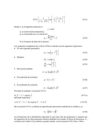 ( )















 −
⋅−








⋅⋅
=
2
y
y
y
y
2
1
exp
2x
1
xf
σ
µ
πσ
(4.51)
Donde y es el logaritmo natural de x:
( )xlny =
σy es la desviación standard de y.
µy es el promedio de y se calcula así:
( )
y
N
xln
y ==
∑µ (4.52)
N es el número de datos de la muestra.
Los parámetros estadísticos de x Chow (1954) se calculan con las siguientes expresiones:
• El valor esperado (promedio):








+=
2
exp
2
y
yx
σ
µµ (4.53)
• Mediana:
( )yx expM µ= (4.54)








=
2
exp
M
2
y
x
x
σµ
(4.55)
• Desviación estándar:
( )( ) 2
1
2
y 1exp −⋅= σµσ
• El coeficiente de asimetría:
3
vv CC3g +⋅= (4.56)
• El coeficiente de variación:
( )( ) 2
1
2
yv 1expC −= σ (4.57)
Elevando al cuadrado la ecuación 4.57 es
(Cv )2
+ 1 = exp (σy )2
aplicando logaritmos :
(4.57 a)
( ( Cv )2
+ 1 ) = ln ( exp (σy )2
= ( σy )2
( 4.57 b)
De la ecuación 4.57 b se obtiene la expresión para desviación estándar de la variable y, σy:
( )[ ] 2/12
vy 1Cln +=σ (4.58)
Las limitaciones de la distribución lognormal es que tiene sólo dos parámetros y requiere que
los logaritmos de los datos presenten simetría alrededor de la media. El factor de frecuencia, k ,
se obtiene de la tabla 4.10 y tambien se puede calcular con la ecuación 4.59 ( Chow, 1964 )
 