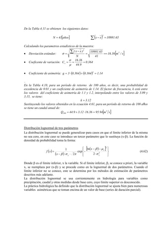 De la Tabla 4.11 se obtienen los siguientes datos:
[ ]osña41N = ( ) 65.10981xx
2
=−∑
Calculando los parametros estadísticos de la muestra:
• Desviación estándar: [ ]s/m36.16
41
65.10981
N
)xx( 3
2
===
−
=
∑σ
• Coeficente de variación: 364.0
9.44
36.16
Cv ===
µ
σ
• Coeficiente de asimetría: ( ) ( ) 14.1364.0364.03g
3
=+⋅=
.
En la Tabla 4.10, para un período de retorno de 100 años, es decir, una probabilidad de
excedencia de 0.01 y un coeficiente de asimetría de 1.14. El factor de frecuencia, k está entre
los valores del coeficiente de asimetría de 1.1 y 1.2, interpolando entre los valores de 3.09 y
3.15, se tiene:
12.3k =
Sustituyendo los valores obtenidos en la ecuación 4.61, para un período de retorno de 100 años
se tiene un caudal anual de:
[ ]sm94.9536.1612.39.44Q 3
100 =⋅+=
Distribución lognormal de tres parámetros
La distribución lognormal se puede generalizar para casos en que el límite inferior de la misma
no sea cero, en este caso se introduce un tercer parámetro que lo sustituya (x-β). La función de
densidad de probabilidad toma la forma:
( )
( )
( )[ ]








⋅
−−
−
⋅⋅−
= 2
2
2
ln
exp
2
1
y
y
y
x
x
xf
σ
µβ
πσβ
(4.62)
Donde β es el límite inferior, x la variable. Si el límite inferior, β, se conoce a priori, la variable
x, se reemplaza por (x-β) y se procede como en la lognormal de dos parámetros. Cuando el
límite inferior no se conoce, este se determina por los métodos de estimación de parámetros
descritos más adelante.
La distribución lognormal se usa corrientemente en hidrología para variables como
precipitación, caudal y otras medidas desde base cero, cuyo límite superior es desconocido.
La práctica hidrológica ha definido que la distribución lognormal se ajusta bien para numerosas
variables asimétricas que se toman encima de un valor de base (series de duración parcial).
 