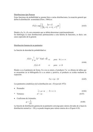 Distribuciones tipo Pearson
Estas funciones de probabilidad se ajustan bien a varias distribuciones, la ecuación general que
define la distribución acumulada (Chow, 1964) es:
( ) ( )
( ) 







⋅
⋅+⋅+
+
= ∫
+∞
∞−
dx
xbxbb
xa
xF 2
210
exp (4.63)
Donde a, b0, b1 y b2 son constantes que se deben determinar experimentalmente.
En hidrología se usan distribuciones pertenecientes a esta familia de funciones, es decir, son
casos especiales de la general.
Distribución Gamma de un parámetro
La función de densidad de probabilidad es:
( ) ( )( )
( ) 0
0
0
1 1
<
∞<≤
⇒
⇒
=
−⋅
⋅Γ
= −
xpara
xpara
xf
xExpxxf α
α
(4.64)
Donde α es el parámetro de forma. Si α no es entero, el producto αΓ se obtiene de tablas que
se encuentran en la bibliografía Si α es entero y positivo, el producto se evalúa mediante la
expresión:
)!1( −=Γ αα (4.65)
Los parámetros estadísticos de la distribución son: (Yevjevich 1972)
• Promedio:
∞<<== x0;x αµ (4.66)
* Varianza: ασ =2
(4.67)
• Coeficiente de Asimetría:
α
2
g = (4.68)
La función de distribución gamma de un parámetro converge para valores elevados de α hacia la
distribución normal (α > 30) y se puede integrar para valores enteros de α (Figura 4.10).
 