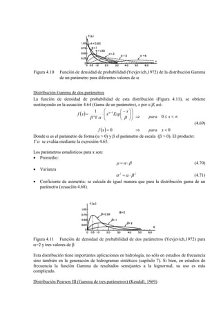 Figura 4.10 Función de densidad de probabilidad (Yevjevich,1972) de la distribución Gamma
de un parámetro para diferentes valores de α
Distribución Gamma de dos parámetros
La función de densidad de probabilidad de esta distribución (Figura 4.11), se obtiene
sustituyendo en la ecuación 4.64 (Gama de un parámetro), x por x/β, así:
( )
( ) 0
0
0
1 1
<
∞<≤
⇒
⇒
=













 −
⋅
Γ
= −
xpara
xpara
xf
x
Expxxf
βαβ
α
α
(4.69)
Donde α es el parámetro de forma (α > 0) y β el parámetro de escala (β > 0). El producto:
αΓ se evalúa mediante la expresión 4.65.
Los parámetros estadísticos para x son:
• Promedio:
βαµ ⋅= (4.70)
• Varianza
22
βασ ⋅= (4.71)
• Coeficiente de asimetría: se calcula de igual manera que para la distribución gama de un
parámetro (ecuación 4.68).
Figura 4.11 Función de densidad de probabilidad de dos parámetros (Yevjevich,1972) para
α=2 y tres valores de β
Esta distribución tiene importantes aplicaciones en hidrología, no sólo en estudios de frecuencia
sino también en la generación de hidrogramas sintéticos (capítulo 7). Si bien, en estudios de
frecuencia la función Gamma da resultados semejantes a la lognormal, su uso es más
complicado.
Distribución Pearson III (Gamma de tres parámetros) (Kendall, 1969)
 