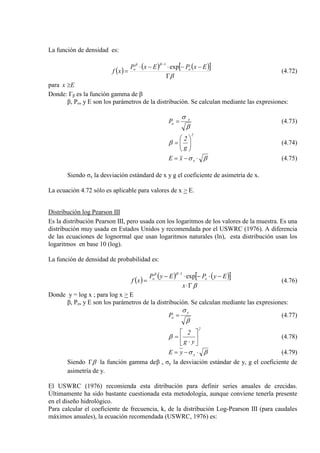 La función de densidad es:
( ) ( ) ( )[ ]
β
ββ
Γ
−−⋅−⋅
=
−
ExPExP
xf oo exp
1
(4.72)
para Ex ≥
Donde: Γβ es la función gamma de β
β, Po, y E son los parámetros de la distribución. Se calculan mediante las expresiones:
β
σ x
oP = (4.73)
2
g
2






=β (4.74)
βσ ⋅−= xxE (4.75)
Siendo σx la desviación estándard de x y g el coeficiente de asimetría de x.
La ecuación 4.72 sólo es aplicable para valores de x > E.
Distribución log Pearson III
Es la distribución Pearson III, pero usada con los logaritmos de los valores de la muestra. Es una
distribución muy usada en Estados Unidos y recomendada por el USWRC (1976). A diferencia
de las ecuaciones de lognormal que usan logaritmos naturales (ln), esta distribución usan los
logaritmos en base 10 (log).
La función de densidad de probabilidad es:
( ) ( ) ( )[ ]
β
ββ
Γ⋅
−⋅−⋅−
=
−
x
EyPEyP
xf oo exp
1
(4.76)
Donde y = log x ; para log x > E
β, Po, y E son los parámetros de la distribución. Se calculan mediante las expresiones:
β
σ y
oP = (4.77)
2
yg
2






⋅
=β (4.78)
βσ ⋅−= yyE (4.79)
Siendo βΓ la función gamma deβ , σy la desviación estándar de y, g el coeficiente de
asimetría de y.
El USWRC (1976) recomienda esta ditribución para definir series anuales de crecidas.
Últimamente ha sido bastante cuestionada esta metodología, aunque conviene tenerla presente
en el diseño hidrológico.
Para calcular el coeficiente de frecuencia, k, de la distribución Log-Pearson III (para caudales
máximos anuales), la ecuación recomendada (USWRC, 1976) es:
 
