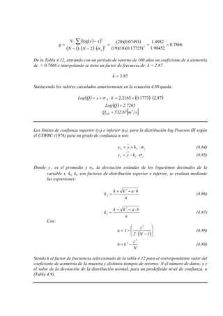 ( )( )
( ) ( ) ( )
7866.0
90452.1
4982.1
)17725.0)(18)(19(
)07491.0)(20(
21
log
33
3
===
⋅−⋅−
−⋅
=
∑
xNN
xxN
g
σ
De la Tabla 4.12, entrando con un período de retorno de 100 años un coeficiente de a asimetría
de + 0.7866 e interpolando se tiene un factor de frecuecia de: k = 2.87.
87.2=k
Sutituyendo los valores calculados anteriormente en la ecuación 4.80 queda:
( ) ( ) ( )87.21773.02165.2 ⋅+=⋅+= kxQLog xσ
( ) 7265.2QLog =
[ ]sm67.532Q 3
100 =
Los límites de confianza superior (yS) e inferior (yI), para la distribución log Pearson III según
el USWRC (1976) para un grado de confianza α son:
ySS kyy σ⋅+= (4.84)
yII kyy σ⋅−= (4.85)
Donde: y , es el promedio y σx, la desviación estándar de los logaritmos decimales de la
variable x. ks, kI, son factores de distribución superior e inferior, se evaluan mediante
las expresiones:
a
bakk
k
2
S
⋅−+
= (4.86)
a
bakk
k
2
I
⋅−−
= (4.87)
Con:
( )





−⋅
−=
1N2
z
1a
2
(4.88)
N
z
kb
2
2
−= (4.89)
Siendo k el factor de frecuencia seleccionado de la tabla 4.12 para el correspondiente valor del
coeficiente de asimetría de la muestra y distintos tiempos de retorno; N el número de datos; y z
el valor de la desviación de la distribución normal, para un predefinido nivel de confianza, α
(Tabla 4.9).
 
