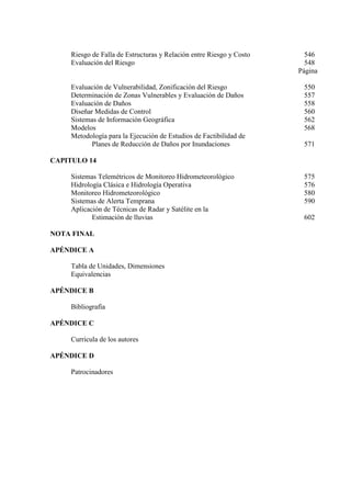 Riesgo de Falla de Estructuras y Relación entre Riesgo y Costo 546
Evaluación del Riesgo 548
Página
Evaluación de Vulnerabilidad, Zonificación del Riesgo 550
Determinación de Zonas Vulnerables y Evaluación de Daños 557
Evaluación de Daños 558
Diseñar Medidas de Control 560
Sistemas de Información Geográfica 562
Modelos 568
Metodología para la Ejecución de Estudios de Factibilidad de
Planes de Reducción de Daños por Inundaciones 571
CAPITULO 14
Sistemas Telemétricos de Monitoreo Hidrometeorológico 575
Hidrología Clásica e Hidrología Operativa 576
Monitoreo Hidrometeorológico 580
Sistemas de Alerta Temprana 590
Aplicación de Técnicas de Radar y Satélite en la
Estimación de lluvias 602
NOTA FINAL
APÉNDICE A
Tabla de Unidades, Dimensiones
Equivalencias
APÉNDICE B
Bibliografía
APÉNDICE C
Curricula de los autores
APÉNDICE D
Patrocinadores
 