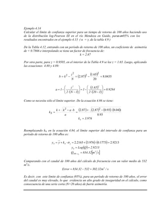 Ejemplo 4.14
Calcular el límite de confianza superior para un tiempo de retorno de 100 años haciendo uso
de la distribución log-Pearson III en el río Mendoza en Guido, para unα =95% con los
resultados encontrados en el ejemplo 4.13 ( α = γ, de la tabla 4.9 )
De la Tabla 4.12, entrando con un período de retorno de 100 años, un coeficiente de asimetría
de + 0.7866 e interpolando se tiene un factor de frecuencia de:
k = 2.87
Por otra parte, para γ = 0.9505, en el interior de la Tabla 4.9 se lee z = 1.65. Luego, aplicando
las ecuaciones 4.88 y 4.89:
( ) ( ) 0435.8
20
65.1
87.2
2
2
2
2
=−=−=
N
z
kb
( )
( )
( )
9284.0
1202
65.1
1
1N2
z
1a
22
=







−⋅
−=





−⋅
−=
Como se necesita sólo el límite superior. De la ecuación 4.86 se tiene:
( ) ( ) ( ) ( )
93.0
)04.893.087.287.2 22 ⋅−+
=
⋅−+
=
a
bakk
kS
976.3kS =
Reemplazando kS, en la ecuación 4.84, el límite superior del intervalo de confianza para un
período de retorno de 100 años es:
( ) ( ) 9213.21773.0976.32165.2 =⋅+=⋅+= ySS kyy σ
( ) 9213.2QLogyS ==
[ ]sm32.834Q 3
y100 S
=−
Comparando con el caudal de 100 años del cálculo de frecuencia con un valor medio de 532
m3
s/m32.30253232.834Error 3
=−=
/s.
Es decir, con este límite de confianza (95%), para un período de retorno de 100 años, el error
del caudal es muy elevado, lo que evidencia un alto grado de inseguridad en el cálculo, como
consecuencia de una serie corta (N=20 años) de fuerte asimetría.
 