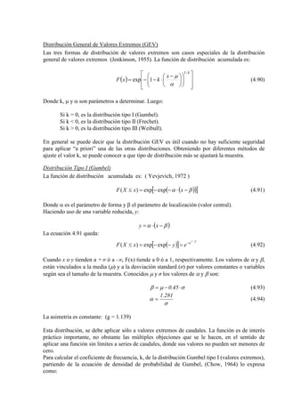 Distribución General de Valores Extremos (GEV)
Las tres formas de distribución de valores extremos son casos especiales de la distribución
general de valores extremos (Jenkinson, 1955). La función de distribución acumulada es:
( )



















 −
⋅−−=
k
x
kxF
/1
1exp
α
µ
(4.90)
Donde k, µ y α son parámetros a determinar. Luego:
Si k = 0, es la distribución tipo I (Gumbel).
Si k < 0, es la distribución tipo II (Frechet).
Si k > 0, es la distribución tipo III (Weibull).
En general se puede decir que la distribución GEV es útil cuando no hay suficiente seguridad
para aplicar “a priori” una de las otras distribuciones. Obteniendo por diferentes métodos de
ajuste el valor k, se puede conocer a que tipo de distribución más se ajustará la muestra.
Distribución Tipo I (Gumbel)
La función de distribución acumulada es: ( Yevjevich, 1972 )
( )( )[ ]βα −⋅−−=≤ xxXF expexp)( (4.91)
Donde α es el parámetro de forma y β el parámetro de localización (valor central).
Haciendo uso de una variable reducida, y:
( )βα −⋅= xy
La ecuación 4.91 queda:
( )[ ]
ye
eyxXF
−−
=−−=≤ expexp)( (4.92)
Cuando x o y tienden a +∞ ó a -∞, F(x) tiende a 0 ó a 1, respectivamente. Los valores de α y β,
están vinculados a la media (µ) y a la desviación standard (σ) por valores constantes o variables
según sea el tamaño de la muestra. Conocidos µ y σ los valores de α y β son:
σµβ ⋅−= 45.0 (4.93)
σ
α
281.1
= (4.94)
La asimetría es constante: (g = 1.139)
Esta distribución, se debe aplicar sólo a valores extremos de caudales. La función es de interés
práctico importante, no obstante las múltiples objeciones que se le hacen, en el sentido de
aplicar una función sin límites a series de caudales, donde sus valores no pueden ser menores de
cero.
Para calcular el coeficiente de frecuencia, k, de la distribución Gumbel tipo I (valores extremos),
partiendo de la ecuación de densidad de probabilidad de Gumbel, (Chow, 1964) lo expresa
como:
 
