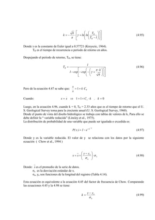 





















−
+⋅−=
1T
T
lnln
6
k
R
R
γ
π
(4.95)
Donde γ es la constante de Euler igual a 0.57721 (Kreyszic, 1964).
TR es el tiempo de recurrencia o período de retorno en años.
Despejando el período de retorno, TR, se tiene:



















 ⋅
+−−−
=
6
k
expexp1
1
TR
π
γ
(4.96)
Pero de la ecuación 4.47 se sabe que: vCk
x
x
+= 1
Cuando: 0.11 =⋅+=⇒= kkCxx v
Luego, en la ecuación 4.96, cuando k = 0, TR = 2.33 años que es el tiempo de retorno que el U.
S. Geological Survey toma para la creciente anual (U. S. Geological Survey, 1960).
Desde el punto de vista del diseño hidrológico se trabaja con tablas de valores de k, Para ello se
debe definir la “ variable reducida” (Linsley et al., 1975).
La distribución de probabilidad de una variable que puede ser igualada o excedida es:
y
e
e1)x(P
−−
−= (4.97)
Donde y es la variable reducida. El valor de y se relaciona con los datos por la siguiente
ecuación ( Chow et al., 1994 )
x
n
nyy
xx σ
σ
⋅




 −
+= (4.98)
Donde: x es el promedio de la serie de datos.
σx es la desviación estándar de x.
σn, yn son funciones de la longitud del registro (Tabla 4.14).
Esta ecuación es equivalente a la ecuación 4.45 del factor de frecuencia de Chow. Comparando
las ecuaciones 4.45 y la 4.98 se tiene:
n
nyy
k
σ
−
= (4.99)
 
