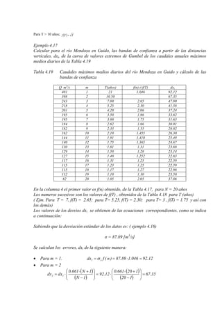 Para T > 10 años; ( ) TTf =
Ejemplo 4.17
Calcular para el río Mendoza en Guido, las bandas de confianza a partir de las distancias
verticales, dxi, de la curva de valores extremos de Gumbel de los caudales anuales máximos
medios diarios de la Tabla 4.19
Tabla 4.19 Caudales máximos medios diarios del río Mendoza en Guido y cálculo de las
bandas de confianza
Q m3
m/s T(años) f(n) ó f(T) dxi
401 1 21 1.046 92.12
398 2 10.50 67.35
243 3 7.00 2.65 47.90
218 4 5.25 2.30 41.58
201 5 4.20 2.06 37.24
195 6 3.50 1.86 33.62
195 7 3.00 1.75 31.63
184 8 2.62 1.66 30.01
182 9 2.33 1.55 28.02
162 10 2.10 1.455 26.30
144 11 1.91 1.410 25.49
140 12 1.75 1.365 24.67
130 13 1.61 1.31 23.68
129 14 1.50 1.28 23.14
127 15 1.40 1.252 22.63
117 16 1.31 1.25 22.59
115 17 1.23 1.25 22.59
115 18 1.17 1.27 22.96
112 19 1.10 1.30 23.50
82 20 1.05 2.05 37.06
En la columna 4 el primer valor es f(n) obtenido, de la Tabla 4.17, para N = 20 años
Los numeros sucesivos son los valores de f(T) , obtenidos de la Tabla 4.18 para T (años)
( Ejm. Para T = 7, f(T) = 2.65; para T= 5.25, f(T) = 2.30; para T= 3 , f(T) = 1.75 y así con
los demás)
Los valores de los desvios dxi se obtienen de las ecuaciones correspondientes, como se indica
a continuación:
Sabiendo que la desviación estándar de los datos es: ( ejemplo 4.16)
σ = 87.89 [m3
/s]
Se calculan los errores, dxi de la siguiente manera:
• Para m = 1. 12.92046.189.87)n(fdx x1 =⋅==σ
• Para m = 2
( )
( )
( )
( )
35.67
120
120661.0
12.92
1N
1N661.0
dxdx 12 =





−
+⋅
⋅=





−
+⋅
⋅=
 