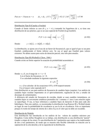 Para m = 3 hasta m = n 90.47
20
877.0
65.212.92
N
877.0
)T(fdxdx 13 =





⋅⋅=





⋅⋅=
Distribución Tipo II (Cauchy o Frechet)
Cuando el límite inferior es cero (0 < x < ∞) y tomando los logaritmos de x, se tiene una
distribución de uso práctico, que es un caso especial de Frechet (Log Gumbel).












−−−=≤
t
s
yxXF expexp)( (4.102)
Donde: ( )xlny = , ( )βlns = , ( )αlnt = .
La distribución, se ajusta con el uso de un factor de frecuencia k, que es igual al que se usa para
Gumbel, estableciendo el límite inferior cero. Se usa al igual que Gumbel para valores
extremos. No deben usarse para series de duración parcial, sino sólo para anuales.
Distribución Tipo III (Weibull) ( Chow, 1964 )
Cuando existe un límite superior la ecuación de probabilidad acumulada es:
( )
( )
k
E
Ex
xXF 





−
−
−=≤
θ
exp)( (4.103)
Donde: x < E, en el rango de -∞ < x < E
k es el factor de frecuencia , k > 0.
E es calculado mediante la siguiente expresión:
k
E
α
β += (4.104)
α y β se calculan de las ecuaciones 4.93 y 4.94 respectivamente
θ es el mayor valor esperado de E
Esta distribución se usa para análisis de frecuencia de caudales bajos (sequías). Los análisis de
caudales bajos resultan importantes en el aprovechamiento, regulación de ríos y estudio de
descargas de contaminantes.
A diferencia del estudio de frecuencia de crecidas, donde se usan caudales instantáneos, en
caudales bajos es conveniente establecer promedios de 1 semana o 1 mes ó una estación según
se especifique. O sea, se hace referencia a caudales bajos de duración D días para cada año
hidrológico. Para este análisis, se recomiendan la distribución Log-Pearson III y Weibull donde
en lugar de usar la probabilidad de excedencia se usa la de no excedencia. Esto es importante
porque el evento de tiempo de retorno de x años (TR) es el valor que no debe ser excedido.
Distribución de Wakeby
Esta distribución fué introducida en los análisis de los valores de caudales máximos por
Houghton. Como define Houghton en su trabajo, esta distribución es una distribución “parent”
(madre u origen de las otras). Es una distribución de 5 parámetros que supera a las tradicionales
de dos o tres parámetros, de modo que se muestra más flexible sobretodo en relación con la
separación de la cola derecha y de la izquierda de la distribución.
 
