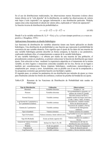 En el uso de distribuciones tradicionales, las observaciones menos frecuentes (valores altos)
tienen efectos en la “cola derecha” de la distribución, en cambio las observaciones de valores
más bajos (“cola izquierda”) no agregan información a una distribución particular. Wakeby
separa estas colas mejorando el cálculo de valores altos, explicando el “efecto de separación”.
La función inversa de distribución de probabilidad es:
( ) ( ) eF1cF1ax
db
+−⋅+−⋅−= (4.105)
Donde F es la variable uniforme (0, 1), F = F(x), a, b, c y d son siempre positivas y e a veces es
positiva. ( Houghton, 1978 )
Aplicaciones frecuentes en diseño hidrológico
Las funciones de distribución de variables aleatorias tienen una fuerte aplicación en diseño
hidrológico. Una distribución de probabilidad es una función que representa la probabilidad de
ocurrencia de una variable aleatoria. Esto significa que el ajuste de los datos de una muestra de
una variable hidrológica permite describir en forma compacta, la función y sus parámetros,
explicando mediante ellos, el comportamiento a esperar de la variable hidrológica.
Si una variable hidrológica x se obtiene por medio de una muestra de una población, el
procedimiento común en estadística, es primero seleccionar la función de distribución que mejor
ajuste. Esta selección se hace mediante la experiencia adquirida en el tratamiento de la misma
variable, en otros lugares o situaciones conocidas (caudales de los ríos, lluvias en un lugar) o
también por consideraciones físicas (régimen hidrológico, condiciones meteorológicas) o
simplemente por ensayo y error. Actualmente, esto es posible con el uso de la computación y
los programas existentes que permiten hacerlo con facilidad y rapidez .
El segundo paso, es estimar los parámetros de esa distribución por métodos de ajuste ya vistos
para finalmente calcular los límites de confianza y realizar las pruebas de bondad de ese ajuste.
Tabla 4.20 Resumen de las Funciones de Distribución de Probabilidad más usadas en
Hidrología
Tipo de Distribución Utilización Observaciones
Binomial Variables discretas Eventos si – no
Poisson Variables discretas
Si la probabilidad es pequeña y el
número de eventos N, grande
Normal (Gauss) Variable continua
Records extensos de lluvia y
caudales medios de largos intervalos
(1 año, 2 años, 5 años, 10 años)
Log-Normal de 2 parámetros y
de 3 parámetros (Galton)
Variable continua
Precipitación, caudales anuales.
Series de duración parcial.
Gamma de 2 parámetros Variable continua
Frecuencia de caudales y lluvias.
Generación de hidrogramas
sintéticos.
Tipo I (Gumbel) Valores extremos Valores extremos de caudales
Tipo II (Frechet) Valores extremos, límite inferior cero
Log-Gumbel en un caso especial de
tipo II.
Tipo III (Weibull) Existe un límite superior (E)
Valores mínimos de caudales o
lluvias.
General de Valores Extremos
(GEV)
Incluye los Tipo I, II y III
Determinación del tipo de
distribución mas conveniente.
Wakeby Es de uso general Explica el “Efecto de Separación”
Exponencial Semilogarítmica Series de duración parcial
Log-Pearson III Variable continua Caudales y lluvias máximas anuales.
 