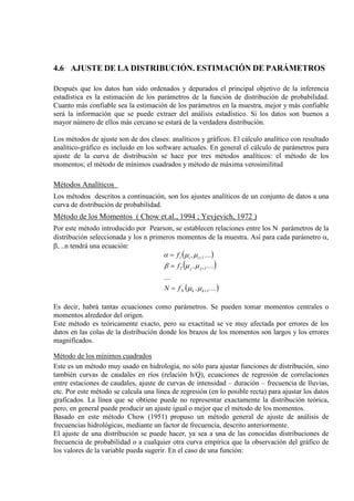 4.6 AJUSTE DE LA DISTRIBUCIÓN. ESTIMACIÓN DE PARÁMETROS
Después que los datos han sido ordenados y depurados el principal objetivo de la inferencia
estadística es la estimación de los parámetros de la función de distribución de probabilidad.
Cuanto más confiable sea la estimación de los parámetros en la muestra, mejor y más confiable
será la información que se puede extraer del análisis estadístico. Si los datos son buenos a
mayor número de ellos más cercano se estará de la verdadera distribución.
Los métodos de ajuste son de dos clases: analíticos y gráficos. El cálculo analítico con resultado
analítico-gráfico es incluido en los software actuales. En general el cálculo de parámetros para
ajuste de la curva de distribución se hace por tres métodos analíticos: el método de los
momentos; el método de mínimos cuadrados y método de máxima verosimilitud
Métodos Analíticos
Los métodos descritos a continuación, son los ajustes analíticos de un conjunto de datos a una
curva de distribución de probabilidad.
Método de los Momentos ( Chow et.al., 1994 ; Yevjevich, 1972 )
Por este método introducido por Pearson, se establecen relaciones entre los N parámetros de la
distribución seleccionada y los n primeros momentos de la muestra. Así para cada parámetro α,
β, ..n tendrá una ecuación:
( )
( )
( )....,fN
....
....,f
....,f
1kkN
1jj2
1ii1
+
+
+
=
=
=
µµ
µµβ
µµα
Es decir, habrá tantas ecuaciones como parámetros. Se pueden tomar momentos centrales o
momentos alrededor del origen.
Este método es teóricamente exacto, pero su exactitud se ve muy afectada por errores de los
datos en las colas de la distribución donde los brazos de los momentos son largos y los errores
magnificados.
Método de los mínimos cuadrados
Este es un método muy usado en hidrología, no sólo para ajustar funciones de distribución, sino
también curvas de caudales en ríos (relación h/Q), ecuaciones de regresión de correlaciones
entre estaciones de caudales, ajuste de curvas de intensidad – duración – frecuencia de lluvias,
etc. Por este método se calcula una línea de regresión (en lo posible recta) para ajustar los datos
graficados. La línea que se obtiene puede no representar exactamente la distribución teórica,
pero, en general puede producir un ajuste igual o mejor que el método de los momentos.
Basado en este método Chow (1951) propuso un método general de ajuste de análisis de
frecuencias hidrológicas, mediante un factor de frecuencia, descrito anteriormente.
El ajuste de una distribución se puede hacer, ya sea a una de las conocidas distribuciones de
frecuencia de probabilidad o a cualquier otra curva empírica que la observación del gráfico de
los valores de la variable pueda sugerir. En el caso de una función:
 