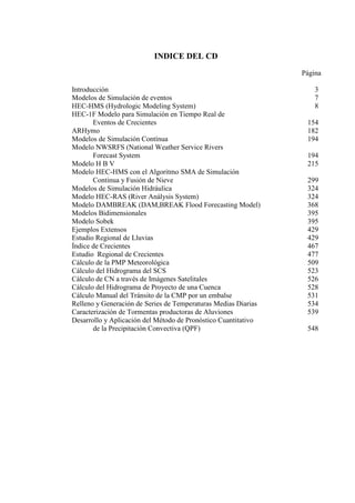 INDICE DEL CD
Página
Introducción 3
Modelos de Simulación de eventos 7
HEC-HMS (Hydrologic Modeling System) 8
HEC-1F Modelo para Simulación en Tiempo Real de
Eventos de Crecientes 154
ARHymo 182
Modelos de Simulación Contínua 194
Modelo NWSRFS (National Weather Service Rivers
Forecast System 194
Modelo H B V 215
Modelo HEC-HMS con el Algoritmo SMA de Simulación
Continua y Fusión de Nieve 299
Modelos de Simulación Hidráulica 324
Modelo HEC-RAS (River Análysis System) 324
Modelo DAMBREAK (DAM,BREAK Flood Forecasting Model) 368
Modelos Bidimensionales 395
Modelo Sobek 395
Ejemplos Extensos 429
Estudio Regional de Lluvias 429
Índice de Crecientes 467
Estudio Regional de Crecientes 477
Cálculo de la PMP Meteorológica 509
Cálculo del Hidrograma del SCS 523
Cálculo de CN a través de Imágenes Satelitales 526
Cálculo del Hidrograma de Proyecto de una Cuenca 528
Cálculo Manual del Tránsito de la CMP por un embalse 531
Relleno y Generación de Series de Temperaturas Medias Diarias 534
Caracterización de Tormentas productoras de Aluviones 539
Desarrollo y Aplicación del Método de Pronóstico Cuantitativo
de la Precipitación Convectiva (QPF) 548
 