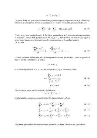 ( )...,,;xfy γβα=
Los datos deben ser ajustados mediante la mejor estimación de los parámetros α, β, γ.El método
minimiza la suma de los desvios al cuadrado de los valores observados y los calculados, así:
( ) ( )[ ]∑ ∑ −=−=
N N
iii xfyyyS
1 1
22
,...,,; γβα (4.106)
Donde: xi e yi son las coordenadas de los datos observados y N el número de datos (tamaño de
la muestra). La línea dada por la función f(x, α, β, γ ...) debe también ser minimizada y por lo
tanto, todas las primeras derivadas parciales con respecto a α, β , γ deben ser cero:
Por lo tanto:
( ) ( )
...;0
yy
;0
yy
N
1i
2
i
N
1i
2
i
=
∂
−∂
=
∂
−∂ ∑∑ ==
βα
(4.107)
De estas derivadas se obtienen n ecuaciones para encontrar n parámetros. Como, en general se
trata de ajustar a una recta de la forma:
βα +⋅= xy
O en forma logarítmica, si es el caso, los parámetros α y β se encuentran como:
∑
∑
=
=
⋅−
⋅⋅−
= N
1i
22
i
N
1i
ii
xNx
yxNyx
α (4.108)
xy αβ −= (4.109)
Para el caso de una ecuación cuadrática de la forma:
2
xxy ⋅+⋅+= γβα
Se plantean tres ecuaciones para determinar los tres parámetros a, b, c:
∑∑∑ ===
⋅+⋅+⋅=
N
1i
2
i
N
1i
i
N
1i
i xxNy γβα (4.110)
∑∑∑∑ ====
⋅+⋅+⋅=⋅
N
1i
3
i
N
1i
2
i
N
1i
i
N
1i
ii xxxyx γβα (4.111)
∑∑∑∑ ====
⋅+⋅+⋅=⋅
N
1i
4
i
N
1i
3
i
N
1i
2
i
N
1i
i
2
i xxxyx γβα (4.112)
.
Para poder aplicar eficientemente mínimos cuadrados, se deben satisfacer tres condiciones:
 