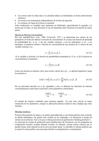• Los errores entre lo observado y lo calculado deben ser distribuidos en forma relativamente
simétrica.
• Los errores son mutuamente independientes de la línea de regresión.
• La varianza a lo largo de la línea es constante.
Estas condiciones, se cumplen muy raramente en hidrología, especialmente la segunda y la
tercera por lo tanto, es muy frecuente el uso de logaritmos para linearizar la ecuación de mejor
ajuste.
Método de Máxima Verosimilitud
Por este método(Chow, et.al., 1994 ;Yevjevich, 1972 ) se determinan los valores de los
parámetros en forma de obtener la función de verosimilitud. Si se tiene una función de densidad
de probabilidad f(x; α; β ...) de una variable continua x con los parámetros α, β... a ser
estimados, el producto infinito o función de verosimilitud de una muestra de N valores de una
variable continua x es:
( )...,;
1
βαi
N
i
xfL
=
Π= (4.113)
Si la variable es discreta y la función de probabilidad acumulada es: Pi (x; α, β) la función de
verosimilitud es el producto:
),;(
1
1 βαii
N
i
xPL
=
Π= (4.114)
Como uno alcanza su máximo valor, para ciertos valores de α, β,..., se aplican logaritmos; luego
la ecuación es:
( ) ( ) ( )( )∑=
=
=Π=
N
i
ii
N
i
xfxfLLn
1
1
,...,;ln..,;ln βαβα (4.115)
De sus derivadas parciales en α, β,...igualadas a cero, se obtienen las funciones de máxima
verosimilitud que serán tantas ecuaciones como parámetros a determinar:
( ) ( ) ...;0
Lln
;0
Lln
=
∂
∂
=
∂
∂
βα
(4.116)
El método da mejores resultados para muestras grandes En este caso, provee la mejor
estimación de los parámetros, aunque su aplicación práctica resulta la más compleja que otros
métodos.
Métodos Gráficos
El poner directamente los datos a un gráfico preestablecido es una forma práctica muy corriente
en diseño hidrológico. Se grafica una variable en las ordenadas y la frecuencia o tiempo de
retorno en las abscisas. Esto es lo que se llama posiciones de graficación (“plotting positions”).
La selección de escalas de graficación para distribuciones de frecuencia, con los programas de
computación actuales, resultan bastante triviales; no obstante, existen ciertos criterios que se
pueden tomar como indicativos de la curva de mejor ajuste. Lo deseable es obtener gráficos que
se ajusten lo más posible a una recta para facilitar su interpretación y extrapolación.
 