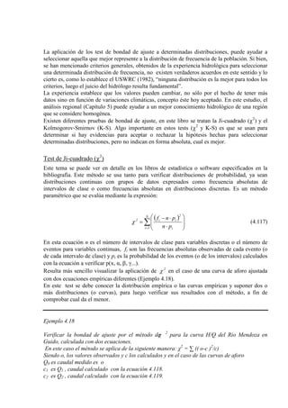 La aplicación de los test de bondad de ajuste a determinadas distribuciones, puede ayudar a
seleccionar aquella que mejor represente a la distribución de frecuencia de la población. Si bien,
se han mencionado criterios generales, obtenidos de la experiencia hidrológica para seleccionar
una determinada distribución de frecuencia, no existen verdaderos acuerdos en este sentido y lo
cierto es, como lo establece el USWRC (1982), “ninguna distribución es la mejor para todos los
criterios, luego el juicio del hidrólogo resulta fundamental”.
La experiencia establece que los valores pueden cambiar, no sólo por el hecho de tener más
datos sino en función de variaciones climáticas, concepto éste hoy aceptado. En este estudio, el
análisis regional (Capítulo 5) puede ayudar a un mejor conocimiento hidrológico de una región
que se considere homogénea.
Existen diferentes pruebas de bondad de ajuste, en este libro se tratan la Ji-cuadrado (χ2
) y el
Kolmogorov-Smirnov (K-S). Algo importante en estos tests (χ2
y K-S) es que se usan para
determinar si hay evidencias para aceptar o rechazar la hipótesis hechas para seleccionar
determinadas distribuciones, pero no indican en forma absoluta, cual es mejor.
Test de Ji-cuadrado (χ2
)
Este tema se puede ver en detalle en los libros de estadística o software especificados en la
bibliografía. Este método se usa tanto para verificar distribuciones de probabilidad, ya sean
distribuciones continuas con grupos de datos expresados como frecuencia absolutas de
intervalos de clase o como frecuencias absolutas en distribuciones discretas. Es un método
paramétrico que se evalúa mediante la expresión:
( )
∑=








⋅
⋅−
=
N
1i i
2
ii2
pn
pnf
χ (4.117)
En esta ecuación n es el número de intervalos de clase para variables discretas o el número de
eventos para variables continuas, fi son las frecuencias absolutas observadas de cada evento (o
de cada intervalo de clase) y pi es la probabilidad de los eventos (o de los intervalos) calculados
con la ecuación a verificar p(x, α, β, γ...).
Resulta más sencillo visualizar la aplicación de 2
χ en el caso de una curva de aforo ajustada
con dos ecuaciones empíricas diferentes (Ejemplo 4.18).
En este test se debe conocer la distribución empírica o las curvas empíricas y suponer dos o
más distribuciones (o curvas), para luego verificar sus resultados con el método, a fin de
comprobar cual da el menor.
Ejemplo 4.18
Verificar la bondad de ajuste por el método deχ 2
para la curva H/Q del Río Mendoza en
Guido, calculada con dos ecuaciones.
En este caso el método se aplica de la siguiente manera: χ2
= ∑ (( o-c )2
/c)
Siendo o, los valores observados y c los calculados y en el caso de las curvas de aforo
Q0 es caudal medido es o
c1 es Q1 , caudal calculado con la ecuación 4.118.
c2 es Q2 , caudal calculado con la ecuación 4.119.
 