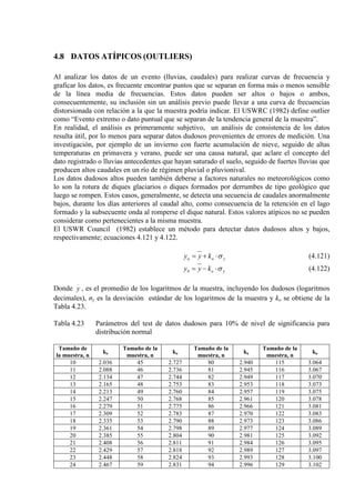 4.8 DATOS ATÍPICOS (OUTLIERS)
Al analizar los datos de un evento (lluvias, caudales) para realizar curvas de frecuencia y
graficar los datos, es frecuente encontrar puntos que se separan en forma más o menos sensible
de la línea media de frecuencias. Estos datos pueden ser altos o bajos o ambos,
consecuentemente, su inclusión sin un análisis previo puede llevar a una curva de frecuencias
distorsionada con relación a la que la muestra podría indicar. El USWRC (1982) define outlier
como “Evento extremo o dato puntual que se separan de la tendencia general de la muestra”.
En realidad, el análisis es primeramente subjetivo, un análisis de consistencia de los datos
resulta útil, por lo menos para separar datos dudosos provenientes de errores de medición. Una
investigación, por ejemplo de un invierno con fuerte acumulación de nieve, seguido de altas
temperaturas en primavera y verano, puede ser una causa natural, que aclare el concepto del
dato registrado o lluvias antecedentes que hayan saturado el suelo, seguido de fuertes lluvias que
producen altos caudales en un río de régimen pluvial o pluvionival.
Los datos dudosos altos pueden también deberse a factores naturales no meteorológicos como
lo son la rotura de diques glaciarios o diques formados por derrumbes de tipo geológico que
luego se rompen. Estos casos, generalmente, se detecta una secuencia de caudales anormalmente
bajos, durante los días anteriores al caudal alto, como consecuencia de la retención en el lago
formado y la subsecuente onda al romperse el dique natural. Estos valores atípicos no se pueden
considerar como pertenecientes a la misma muestra.
El USWR Council (1982) establece un método para detectar datos dudosos altos y bajos,
respectivamente; ecuaciones 4.121 y 4.122.
yoa kyy σ⋅+= (4.121)
yob kyy σ⋅−= (4.122)
Donde y , es el promedio de los logaritmos de la muestra, incluyendo los dudosos (logaritmos
decimales), σy es la desviación estándar de los logaritmos de la muestra y ko se obtiene de la
Tabla 4.23.
Tabla 4.23 Parámetros del test de datos dudosos para 10% de nivel de significancia para
distribución normal
Tamaño de
la muestra, n
ko
Tamaño de la
muestra, n
ko
Tamaño de la
muestra, n
ko
Tamaño de la
muestra, n
ko
10 2.036 45 2.727 80 2.940 115 3.064
11 2.088 46 2.736 81 2.945 116 3.067
12 2.134 47 2.744 82 2.949 117 3.070
13 2.165 48 2.753 83 2.953 118 3.073
14 2.213 49 2.760 84 2.957 119 3.075
15 2.247 50 2.768 85 2.961 120 3.078
16 2.279 51 2.775 86 2.966 121 3.081
17 2.309 52 2.783 87 2.970 122 3.083
18 2.335 53 2.790 88 2.973 123 3.086
19 2.361 54 2.798 89 2.977 124 3.089
20 2.385 55 2.804 90 2.981 125 3.092
21 2.408 56 2.811 91 2.984 126 3.095
22 2.429 57 2.818 92 2.989 127 3.097
23 2.448 58 2.824 93 2.993 128 3.100
24 2.467 59 2.831 94 2.996 129 3.102
 