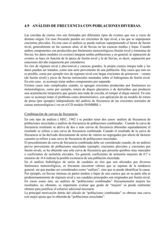 4.9 ANÁLISIS DE FRECUENCIA CON POBLACIONES DIVERSAS.
Las crecidas de ciertos ríos son formadas por diferentes tipos de eventos que son a veces de
distinto origen. Un caso frecuente pueden ser crecientes de tipo nival, a las que se superponen
crecientes pluviales. En este caso el análisis se puede realizar superponiendo el factor de fusión
nival, generalmente en las cuencas altas, al de lluvias en las cuencas medias y bajas. Cuando
ambos componentes son producidos por fenómenos meteorológicos (fusión nival y tormentas de
lluvia), los datos medidos (si existen) integran ambas poblaciones y en general, la separación de
eventos se hace en función de la época de fusión nival y la de lluvias, es decir, separación por
estaciones del año (separación por calendario).
En ríos de régimen nival y pluvionival y cuencas grandes, la propia cuenca integra todo y los
datos pueden ser tratados, como una serie proveniente de una población. Hay casos que esto no
es posible, como por ejemplo ríos de regimen nival con largas crecientes de primavera – verano
(de fusión nival) y picos de lluvias torrenciales montados sobre el hidrograma de fusión nival.
En este caso, se aconseja tratar ambos componentes por separado.
Existen casos más complicados cuando, se agregan crecientes producidas por fenómenos no
meteorológicos, como por ejemplo, rotura de diques glaciarios o de derrumbes que producen
una acumulación temporaria que genera una onda de crecida, al romper el dique natural. En este
caso se aconseja tratar el problema como determinístico, con aplicación de un modelo de rotura
de presa (por ejemplo) independiente del análisis de frecuencia de las crecientes normales de
causas meteorológicas ( ver en el CD modelo DAMBRK )
Combinación de curvas de frecuencia
En este tipo de análisis ( HEC, 1982 ) se pueden tener dos casos: análisis de frecuencia de
poblaciones mezcladas y análisis de frecuencia de poblaciones combinadas. Cuando la curva de
frecuencia resultante se deriva de dos o más curvas de frecuencia obtenidas separadamente el
resultado se refiere a una curva de frecuencia combinada. Cuando el resultado de la curva de
frecuencia se ha derivado directamente de series de valores no segregados por afecto de factores
causales se refiere a una curva de frecuencia de poblaciones mezcladas.
El procedimiento de curva de frecuencia combinada debe ser considerado cuando, de un análisis
previo proveniente de poblaciones mezcladas (ejemplo: crecientes pluviales y crecientes por
fusión nival), se ha obtenido una sóla curva de frecuencia que presenta quiebres muy marcados
o coeficientes de asimetría elevados. En general, coeficientes de asimetría mayores de 0.7 o
menores de -0.4 indican la posible existencia de una población mezclada.
En el análisis hidrológico de series de caudales en ríos que son afectados por diversos
fenómenos meteorológicos, es frecuente encontrar valores que se separan de la tendencia
general, sin que puedan ser considerados como “outliers”, sino que se puede identificar la causa.
Por ejemplo, en lluvias intensas en partes medias o bajas de una cuenca que en su parte alta es
predominantemente de régimen nival y sus caudales principales son originados por fusión nival.
En casos como éste, un análisis de “poblaciones combinadas” frecuentemente mejora los
resultados; no obstante, es importante evaluar que grado de “mejora” se puede realmente
obtener para justificar el esfuerzo adicional necesario.
La principal motivación detrás del cálculo de “poblaciones combinadas” es obtener una curva
con mejor ajuste que la obtenida de “poblaciones mezcladas”.
 