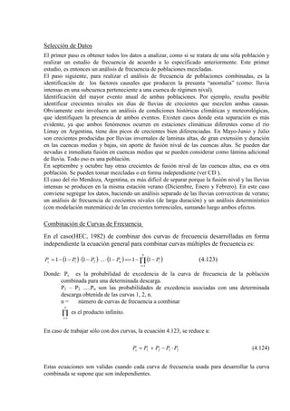 Selección de Datos
El primer paso es obtener todos los datos a analizar, como si se tratara de una sóla población y
realizar un estudio de frecuencia de acuerdo a lo especificado anteriormente. Este primer
estudio, es entonces un análisis de frecuencia de poblaciones mezcladas.
El paso siguiente, para realizar el análisis de frecuencia de poblaciones combinadas, es la
identificación de los factores causales que producen la presunta “anomalía” (como: lluvia
intensas en una subcuenca perteneciente a una cuenca de régimen nival).
Identificación del mayor evento anual de ambas poblaciones. Por ejemplo, resulta posible
identificar crecientes nivales sin días de lluvias de crecientes que mezclen ambas causas.
Obviamente esto involucra un análisis de condiciones históricas climáticas y meteorológicas,
que identifiquen la presencia de ambos eventos. Existen casos donde esta separación es más
evidente, ya que ambos fenómenos ocurren en estaciones climáticas diferentes como el río
Limay en Argentina, tiene dos picos de crecientes bien diferenciadas. En Mayo-Junio y Julio
son crecientes producidas por lluvias invernales de laminas altas, de gran extensión y duración
en las cuencas medias y bajas, sin aporte de fusión nival de las cuencas altas. Se pueden dar
nevadas e inmediata fusión en cuencas medias que se pueden considerar como lámina adicional
de lluvia. Todo eso es una población.
En septiembre y octubre hay otras crecientes de fusión nival de las cuencas altas, esa es otra
población. Se pueden tomar mezcladas o en forma independiente (ver CD ).
El caso del río Mendoza, Argentina, es más difícil de separar porque la fusión nival y las lluvias
intensas se producen en la misma estación verano (Diciembre, Enero y Febrero). En este caso
conviene segregar los datos, haciendo un análisis separado de las lluvias convectivas de verano;
un análisis de frecuencia de crecientes nivales (de larga duración) y un análisis determinístico
(con modelación matemática) de las crecientes torrenciales, sumando luego ambos efectos.
Combinación de Curvas de Frecuencia
En el caso(HEC, 1982) de combinar dos curvas de frecuencia desarrolladas en forma
independiente la ecuación general para combinar curvas múltiples de frecuencia es:
( ) ( ) ( ) ( )i
n
i
nc PPPPP −−==−⋅⋅−⋅−−= Π=
111...111
1
21 (4.123)
Donde: Pc es la probabilidad de excedencia de la curva de frecuencia de la población
combinada para una determinada descarga.
P1 – P2 .....Pn son las probabilidades de excedencia asociadas con una determinada
descarga obtenida de las curvas 1, 2, n.
n = número de curvas de frecuencia a combinar
Π=
n
i 1
es el producto infinito.
En caso de trabajar sólo con dos curvas, la ecuación 4.123, se reduce a:
2121c PPPPP ⋅−+= (4.124)
Estas ecuaciones son validas cuando cada curva de frecuencia usada para desarrollar la curva
combinada se supone que son independientes.
 
