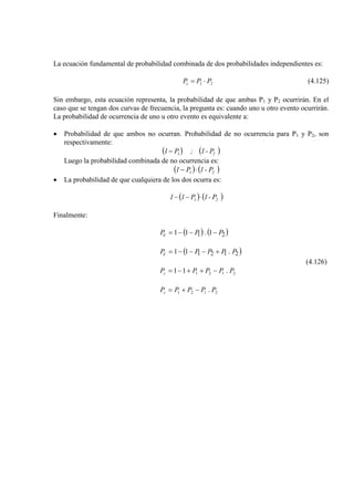 La ecuación fundamental de probabilidad combinada de dos probabilidades independientes es:
21c PPP ⋅= (4.125)
Sin embargo, esta ecuación representa, la probabilidad de que ambas P1 y P2 ocurrirán. En el
caso que se tengan dos curvas de frecuencia, la pregunta es: cuando uno u otro evento ocurrirán.
La probabilidad de ocurrencia de uno u otro evento es equivalente a:
• Probabilidad de que ambos no ocurran. Probabilidad de no ocurrencia para P1 y P2, son
respectivamente:
( ) ( )P-1;P1 21−
Luego la probabilidad combinada de no ocurrencia es:
( ) ( )P-1P1 21 ⋅−
• La probabilidad de que cualquiera de los dos ocurra es:
( ) ( )P-1P11 21 ⋅−−
Finalmente:
( ) ( )21 1.11 PPPc −−−=
( )2121 .11 PPPPPc +−−−=
(4.126)
2121 .11 PPPPPc −++−=
2121 . PPPPPc −+=
 