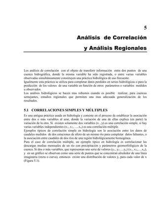5
Análisis de Correlación
y Análisis Regionales
Los análisis de correlación con el objeto de transferir información entre dos puntos de una
cuenca hidrográfica, donde la misma variable ha sido registrada, o entre varias variables
observadas simultáneamente constituyen una práctica hidrológica de uso frecuente.
Igualmente esta práctica se utiliza para completar datos perdidos en series hidrológicas o para la
predicción de los valores de una variable en función de otros parámetros o variables medidos
u observados.
Los análisis hidrológicos se hacen mas robustos cuando es posible realizar, para cuencas
semejantes, estudios regionales que permiten una mas adecuada generalización de los
resultados.
5.1 CORRELACIONES SIMPLES Y MÚLTIPLES
Es una antigua práctica usada en hidrología y consiste en el proceso de establecer la asociación
entre dos o más variables al azar, donde la variación de una de ellas explica (en parte) la
variación de la otra. Si existen solamente dos variables (x , y) es una correlación simple, si hay
varias variables independientes (x1, x2, .....xn
Ejemplos típicos de correlación simple en hidrología son la asociación entre los datos de
caudales medidos de dos estaciones de aforo de un mismo río para completar datos faltantes, o
la asociación entre caudales de dos ríos de una región hidrológicamente homogénea.
) es una correlación múltiple.
Para el caso de correlación múltiple, un ejemplo típico en hidrología es correlacionar las
descargas medias mensuales de un río con precipitación y parámetros geomorfológicos de la
cuenca. Si dos o más variables, que representan una serie de valores (y1, y2.....yn) (x1, x2,.....xn),
y en un gráfico se observan como una serie de puntos que se concentran alrededor de una línea
imaginaria (recta o curva), entonces existe una distribución de valores y, para cada valor de x
(Figura 5.1).
 