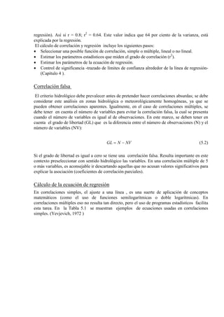regresión). Así si r = 0.8; r2
El cálculo de correlación y regresión incluye los siguientes pasos:
= 0.64. Este valor indica que 64 por ciento de la varianza, está
explicada por la regresión.
• Seleccionar una posible función de correlación, simple o múltiple, lineal o no lineal.
• Estimar los parámetros estadísticos que miden el grado de correlación (r2
• Estimar los parámetros de la ecuación de regresión.
).
• Control de significancia -trazado de límites de confianza alrededor de la línea de regresión-
(Capítulo 4 ).
Correlación falsa
El criterio hidrológico debe prevalecer antes de pretender hacer correlaciones absurdas; se debe
considerar este análisis en zonas hidrológica o meteorológicamente homogéneas, ya que se
pueden obtener correlaciones aparentes. Igualmente, en el caso de correlaciones múltiples, se
debe tener en cuenta el número de variables para evitar la correlación falsa, la cual se presenta
cuando el número de variables es igual al de observaciones. En este marco, se deben tener en
cuenta el grado de libertad (GL) que es la diferencia entre el número de observaciones (N) y el
número de variables (NV):
NVNGL −= (5.2)
Si el grado de libertad es igual a cero se tiene una correlación falsa. Resulta importante en este
contexto preseleccionar con sentido hidrológico las variables. En una correlación múltiple de 5
o más variables, es aconsejable ir descartando aquellas que no acusan valores significativos para
explicar la asociación (coeficientes de correlación parciales).
Cálculo de la ecuación de regresión
En correlaciones simples, el ajuste a una línea , es una suerte de aplicación de conceptos
matemáticos (como el uso de funciones semilogarítmicas o doble logarítmicas). En
correlaciones múltiples eso no resulta tan directo, pero el uso de programas estadísticos facilita
esta tarea. En la Tabla 5.1 se muestran ejemplos de ecuaciones usadas en correlaciones
simples. (Yevjevich, 1972 )
 