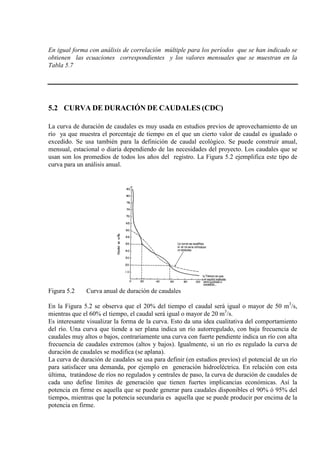 En igual forma con análisis de correlación múltiple para los períodos que se han indicado se
obtienen las ecuaciones correspondientes y los valores mensuales que se muestran en la
Tabla 5.7
5.2 CURVA DE DURACIÓN DE CAUDALES (CDC)
La curva de duración de caudales es muy usada en estudios previos de aprovechamiento de un
río ya que muestra el porcentaje de tiempo en el que un cierto valor de caudal es igualado o
excedido. Se usa también para la definición de caudal ecológico. Se puede construir anual,
mensual, estacional o diaria dependiendo de las necesidades del proyecto. Los caudales que se
usan son los promedios de todos los años del registro. La Figura 5.2 ejemplifica este tipo de
curva para un análisis anual.
Figura 5.2 Curva anual de duración de caudales
En la Figura 5.2 se observa que el 20% del tiempo el caudal será igual o mayor de 50 m3
/s,
mientras que el 60% el tiempo, el caudal será igual o mayor de 20 m3
Es interesante visualizar la forma de la curva. Esto da una idea cualitativa del comportamiento
del río. Una curva que tiende a ser plana indica un río autorregulado, con baja frecuencia de
caudales muy altos o bajos, contrariamente una curva con fuerte pendiente indica un río con alta
frecuencia de caudales extremos (altos y bajos). Igualmente, si un río es regulado la curva de
duración de caudales se modifica (se aplana).
/s.
La curva de duración de caudales se usa para definir (en estudios previos) el potencial de un río
para satisfacer una demanda, por ejemplo en generación hidroeléctrica. En relación con esta
última, tratándose de ríos no regulados y centrales de paso, la curva de duración de caudales de
cada uno define límites de generación que tienen fuertes implicancias económicas. Así la
potencia en firme es aquella que se puede generar para caudales disponibles el 90% ó 95% del
tiempo., mientras que la potencia secundaria es aquella que se puede producir por encima de la
potencia en firme.
 