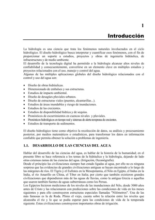 1
Introducción
La hidrología es una ciencia que trata los fenómenos naturales involucrados en el ciclo
hidrológico. El diseño hidrológico busca interpretar y cuantificar esos fenómenos, con el fin de
proporcionar un soporte a estudios, proyectos y obras de ingeniería hidráulica, de
infraestructura y de medio ambiente.
El desarrollo de la tecnología digital ha permitido a la hidrología alcanzar altos niveles de
confiabilidad y consecuentemente, convertirse en un elemento clave en múltiples estudios y
proyectos relacionados con el uso, manejo y control del agua.
Algunas de las múltiples aplicaciones globales del diseño hidrológico relacionados con el
control y uso del agua son:
• Diseño de obras hidráulicas.
• Dimensionado de embalses y sus estructuras.
• Estudios de impacto ambiental.
• Diseño de desagües pluviales urbanos.
• Diseño de estructuras viales (puentes, alcantarillas...).
• Estudios de áreas inundables y riesgo de inundaciones.
• Estudios de las crecientes.
• Estudios de disponibilidad hídrica y de sequías.
• Pronósticos de escurrimientos en cuencas nivales y pluviales.
• Pronósticoshidrológicosentiemporealysistemasdealertatempranadecrecientes.
• Estudios de transporte de sedimentos.
El diseño hidrológico tiene como objetivo la recolección de datos, su análisis y procesamiento
posterior, por medios matemáticos o estadísticos, para transformar los datos en información
confiable que permita obtener la solución a problemas de ingeniería.
1.1. DESARROLLO DE LAS CIENCIAS DEL AGUA
Hablar del desarrollo de las ciencias del agua, es hablar de la historia de la humanidad; en el
presente libro se hace referencia a los temas de la hidráulica y la hidrología, dejando de lado
otras extensas ramas de las ciencias del agua. (Irrigación, Oceanógrafia).
Desde el principio las civilizaciones siempre han estado ligadas al agua, por ello no es ninguna
sorpresa que las evidencias de grandes civilizaciones antiguas se hayan encontrado a lo largo de
las márgenes de ríos. El Tigris y el Eufrates en la Mesopotamia, el Nilo en Egipto, el Indus en la
India, el río Amarillo en China, el Tiber en Italia; por cierto que también existieron grandes
civilizaciones que dependieron más de las aguas de lluvias, como la antigua Grecia o aquellas
que usaron también fuentes de aguas subterráneas como los Persas.
Los Egipcios hicieron mediciones de los niveles de las inundaciones del Nilo, desde 3000 años
antes de Cristo y las relacionaron con predicciones sobre las condiciones de vida en los meses
siguientes y para ello construyeron estructuras especiales llamadas "Nilómetros". Una de las
más famosas es la de Roda. Plinio el viejo, cuenta sobre la relación entre los niveles que
alcanzaba el río y lo que se podía esperar para las condiciones de vida de la temporada
siguiente. Estas civilizaciones construyeron importantes obras de irrigación.
 