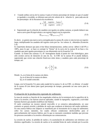 • Usando ambas curvas de la cuenca A para el mismo porcentaje de tiempo en que el caudal
es igualado o excedido, se obtienen una serie de valores de la relación Ai para cada uno de
los porcentajes de la frecuencia de excedencia.






=
cortoregistroQ
oarglregistroQ
A
i
i
i A (5.4)
• Suponiendo que la relación de caudales son iguales en ambas cuencas, se puede deducir una
nueva curva para B (equivalente a un registro largo) con la expresión:
( ) iBcortoregistroBoarglregistro AQQ ⋅= (5.5)
Es decir, se genera una nueva curva corregida para la cuenca B, como si esta tuviera un registro
largo, multiplicando los caudales del registro corto por las los valores Ai obtenidos (Ecuación
5.4).
Es importante destacar que para evitar falsas interpretaciones, ambas curvas deben ir del 0% a
100%, pues lo que se hace es corregir la “forma” de la curva de la cuenca B en base a los
caudales que para iguales porcentajes se van obteniendo con la Ecuación 5.4.
Cuando se tienen dos cuencas A y B homogéneas desde el punto de vista hidrológico, pero
sólo existen curvas de duración en una (la A), la CDC de la cuenca B se puede deducir,
suponiendo que existe una relación biunívoca entre áreas y caudales para cada porcentaje de
tiempo, así:
A
A
B
B Q
A
A
Q ⋅





= (5.6)
Donde: AA es el área de la cuenca con datos.
AB es el área de la cuenca sin datos.
QA es el caudal conocido.
Luego, con la Ecuación 5.6, para cada caudal de la cuenca A, de su CDC, se obtiene el caudal
de la cuenca B (sin datos) para igual porcentaje de tiempo, generando así una curva para la
cuenca B.
Evaluación de la producción esperada de sedimento
La tasa de erosión es función de las magnitudes relativas de la resistencia de la superficie de la
tierra a la erosión y las fuerzas erosivas aplicadas, siendo la topografía, vegetación y actividad
humana factores que pueden modificar este balance.
El suelo constituye un recurso natural renovable si se conserva adecuadamente, en caso
contrario se genera erosión y pérdidas de suelo que conducen al deterioro del medio ambiente.
En una cuenca hídrica este impacto se manifiesta por el incremento de la carga de sedimentos
sobre los cursos naturales, los cuales ofrecen condiciones desfavorables para el
aprovechamiento del recurso hídrico, por lo que es necesario considerar medidas que prevean
los procesos asociados a la erosión o disminuyan sus consecuencias.
La erosión de suelos, la pérdida de suelos y la acumulación de sedimentos son términos con
distintos significados. La erosión de suelos es la cantidad bruta de suelo retirado por la acción
 