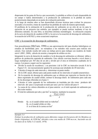 dispersante de las gotas de lluvia o por escorrentía. La pérdida se refiere al suelo desprendido de
un campo o ladera determinados y la producción de sedimentos es la pérdida de suelos
posteriormente depositada en un punto de evaluación particular.
A lo largo de muchos años se han desarrollado diversas técnicas para evaluar los procesos
asociados a la erosión y tratar de cuantificar las pérdidas de suelo de manera aproximada.
El problema de la estimación de la producción de sedimento en un sitio de un río para la
ejecución de un proyecto (un embalse, por ejemplo) se puede realizar mediante el uso de
diferentes métodos. En este libro, se describen distintas metodologías: la utilización conjunta
de la curva de duración de caudales (CDC) y la curva (o la ecuación) de descarga de sedimentos,
la ecuación de la RUSLE y otras ecuaciones empíricas.
CDC y la ecuación de descarga de sedimentos
Este procedimiento (McCuen, 1998) es una aproximación útil para diseños hidrológicos en
estudios de factibilidad, pero no reemplaza a los métodos más exactos para realizar este
calculo. Este método resulta útil como un trabajo previo para trabajar con modelos de fondo
móvil (HEC, 2008), cálculo de erosión y transporte de sólidos en ríos.
Integrando la curva de duración de caudales y la de descarga de sedimentos se obtienen tablas y
gráficos de producción esperada de sedimento. Este cálculo conviene hacerlo a nivel diario y
luego multiplicar por 365 días de un año y dividir por el área en kilómetros cuadrados de la
cuenca. Los pasos a seguir son los siguientes:
• Dividir la escala de excedencia ( en porciento ) de la CDC en intervalos (escala X de la
Figura 5.3) (no necesariamente iguales) Se aconseja usar alrededor de 20 intervalos
• Calcular el rango de cada intervalo y determinar su punto medio.
• De la CDC anual, obtener para cada punto medio de los intervalos el caudal característico.
• De la ecuación de descarga de sedimentos que se obtiene por regresión en función de los
datos registrados de caudal sólido, estimar la descarga diaria de sedimentos para cada una
de las descargas obtenidas en el paso 3.
• Calcular el valor esperado de los sedimentos en toneladas por día como producto del
intervalo del paso 2 (expresado en tanto por uno) por los valores del paso 4
• La suma de los valores obtenidos en el paso anterior es el total esperado de sedimento por
día (valor medio).
• El total de sedimento por año y por km2
( ) ( )
A
365Q
Q s
T
⋅∑
=
se expresa mediante la ecuación:
(5.7)
Donde: QT es el caudal sólido total en t/año/km2
Qs es el caudal sólido en t/día.
.
A es el área de la cuenca en km2
Ejemplo 5.4
Estimar la producción de sedimentos para diferentes rangos de frecuencia del río Mendoza en
Guido (Argentina), de 8180 km2
ubicada a una cota media de 1500 ms.n.m., haciendo uso de
los datos de la Tabla 5.12 (AyEE, 1970).
 