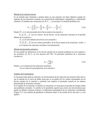 Método de la relación normal
Es un método para interpolar o generar datos en una estación con datos faltantes usando los
registros de las estaciones cercanas con características hidrológicas, topográficas e ambientales
similares. El método usa n estaciones (A, B, C, ..., n) cercanas a la estación problema (x):








++++= n
n
X
C
C
X
B
B
X
A
A
X
X P
P
P
P
P
P
P
P
P
P
P
P
n
P ...
1
(5.9)
Donde: XP es el valor promedio de la lluvia anual en la estación x.
nCBA PPPP ,...,,, son los valores de las lluvias en las estaciones cercanas en el período
faltante de la estación x
XP es el valor faltante de la lluvia en la estación x
nCBA PPPP ,...,,, son los valores promedios de la lluvia anual en las estaciones, A,B,C. n
es el número de estaciones auxiliares con información.
Método del promedio aritmético
Se usa cuando las diferencias en las lluvias anuales de la estación problema (x) con respecto a
las auxiliares (A, B, C,...n) son menores del 10%. El promedio aritmético de n estaciones
cercanas es:
∑=
=
n
i
iX P
n
P
1
1
(5.9)
Donde: n es el número de las estaciones auxiliares.
iP es el valor de la precipitación en la estación n.
Análisis de Consistencia
Es frecuente tener duda en relación a la inconsistencia de los datos de una estación. Para ello se
usa el método de la curva de doble masa que es un gráfico de los valores acumulados de las
lluvias anuales de la estación a controlar con respecto al promedio (anual) de un número
determinado de estaciones cercanas.
Si el registro de la estación a controlar es consistente, la recta para un período de tiempo tendrá
una pendiente constante. Un cambio en la pendiente sugerirá que existe una inconsistencia que
puede ser debida a factores externos o condiciones heterogéneas de las estaciones consideradas
(Figura 5.7). Los cambios de pendiente se detectan mejor, si las escalas de los dos ejes x, y son
iguales.
 