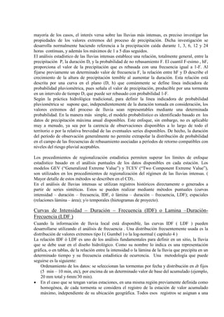 mayoría de los casos, el interés versa sobre las lluvias más intensas, es preciso investigar las
propiedades de los valores extremos del proceso de precipitación. Dicha investigación se
desarrolla normalmente haciendo referencia a la precipitación caída durante 1, 3, 6, 12 y 24
horas continuas, y además los máximos de 1 a 5 días seguidos.
El análisis estadístico de las lluvias intensas establece una relación, totalmente general, entre la
precipitación P, la duración D, y la probabilidad de no rebasamiento F. El cuantil F-esimo , hF,
proporciona el valor de la precipitación que es rebasada con una frecuencia igual a 1-F. Al
fijarse previamente un determinado valor de frecuencia F, la relación entre hF y D describe el
crecimiento de la altura de precipitación temible al aumentar la duración. Esta relación está
descrita por una curva en el plano (D, h) que comúnmente se define línea indicadora de
probabilidad pluviométrica, pues señala el valor de precipitación, producible por una tormenta
en un intervalo de tiempo D, que puede ser rebasado con probabilidad 1-F.
Según la práctica hidrológica tradicional, para definir la línea indicadora de probabilidad
pluviométrica se supone que, independientemente de la duración tomada en consideración, los
valores extremos del proceso de lluvia sean representables mediante una determinada
probabilidad. En la manera más simple, el modelo probabilístico es identificado basado en los
datos de precipitación máxima anual disponibles. Este enfoque, sin embargo, no es aplicable
muy a menudo, ya sea por la carencia de observaciones disponibles a lo largo de todo el
territorio o por la relativa brevedad de las eventuales series disponibles. De hecho, la duración
del período de observación generalmente no permite extrapolar la distribución de probabilidad
en el campo de las frecuencias de rebasamiento asociadas a períodos de retorno compatibles con
niveles del riesgo pluvial aceptables.
Los procedimientos de regionalización estadística permiten superar los límites de enfoque
estadístico basado en el análisis puntuales de los datos disponibles en cada estación. Los
modelos GEV (“Generalized Extreme Value”) y TCEV (“Two Component Extreme Value”),
son utilizados en los procedimientos de regionalización del régimen de las lluvias intensas. (
Mayor detalle de estos métodos se describen en el CD)..
En el análisis de lluvias intensas se utilizan registros históricos directamente o generados a
partir de series sintéticas. Estos se pueden realizar mediante métodos puntuales (curvas
intensidad – duración – frecuencia, IDF, ó lámina – duración – frecuencia, LDF); espaciales
(relaciones lámina – área); y/o temporales (hietogramas de proyecto).
Curvas de Intensidad – Duración – Frecuencia (IDF) o Lamina –Duración-
Frecuencia (LDF )
Cuando la información de lluvia local está disponible, las curvas IDF ( LDF ) pueden
desarrollarse utilizando el análisis de frecuencia . Una distribución frecuentemente usada es la
distribución de valores extremos tipo I ( Gumbel ) o la log-normal ( capitulo 4 )
La relación IDF ó LDF es uno de los análisis fundamentales para definir en un sitio, la lluvia
que se debe usar en el diseño hidrológico. Como su nombre lo indica es una representación
gráfica, o en tablas, de la relación entre la intensidad o la lámina de la lluvia que precipita en un
determinado tiempo y su frecuencia estadística de ocurrencia. Una metodología que puede
seguirse es la siguiente:
Ordenamiento de los datos: se seleccionan las tormentas por fecha y distribución en dt fijos
(5 min – 10 min, etc), por encima de un determinado valor de base del acumulado (ejemplo,
20 mm total y 6mm/30 min).
• En el caso que se tengan varias estaciones, en una misma región previamente definida como
homogénea, de cada tormenta se considera el registro de la estación de valor acumulado
máximo, independiente de su ubicación geográfica. Todos esos registros se asignan a una
 