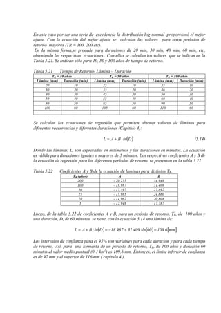 En este caso por ser una serie de excedencia la distribución log-normal proporcionó el mejor
ajuste. Con la ecuación del mejor ajuste se calculan los valores para otros períodos de
retorno mayores (TR = 100, 200 etc).
En la misma forma,se procede para duraciones de 20 min, 30 min, 40 min, 60 min, etc,
obteniendo las respectivas ecuaciones . Con ellas se calculan los valores que se indican en la
Tabla 5.21. Se indican sólo para 10, 50 y 100 años de tiempo de retorno.
Tabla 5.21 Tiempo de Retorno- Lámina – Duración
TR = 10 años TR = 50 años TR = 100 años
Lámina (mm) Duración (min) Lámina (mm) Duración (min) Lámina (mm) Duración (min)
20 10 25 10 35 10
30 20 35 20 46 20
40 30 45 30 50 30
50 40 55 40 60 40
80 50 85 50 90 50
100 60 105 60 110 60
Se calculan las ecuaciones de regresión que permiten obtener valores de láminas para
diferentes recurrencias y diferentes duraciones (Capitulo 4):
( )DlnBAL ⋅+= (5.14)
Donde las láminas, L, son expresadas en milímetros y las duraciones en minutos. La ecuación
es válida para duraciones iguales o mayores de 5 minutos. Los respectivos coeficientes A y B de
la ecuación de regresión para los diferentes períodos de retorno se presentan en la tabla 5.22.
Tabla 5.22 Coeficientes A y B de la ecuación de laminas para distintos TR.
TR (años) A B
200 - 20,255 34,948
100 - 18,987 31,409
50 - 17,597 27,892
25 - 15,985 24,660
10 - 14,962 20,808
5 - 12,948 17,787
Luego, de la tabla 5.22 de coeficientes A y B, para un período de retorno, TR, de 100 años y
una duración, D, de 60 minutos se tiene con la ecuación 5.14 una lámina de:
( ) ( ) [ ]mm6.10960ln409.31987.18DlnBAL =⋅+−=⋅+=
Los intervalos de confianza para el 95% son variables para cada duración y para cada tiempo
de retorno. Así, para una tormenta de un período de retorno, TR, de 100 años y duración 60
minutos el valor medio puntual (0-1 km2
) es 109.6 mm. Entonces, el límite inferior de confianza
es de 97 mm y el superior de 116 mm ( capitulo 4 ).
 