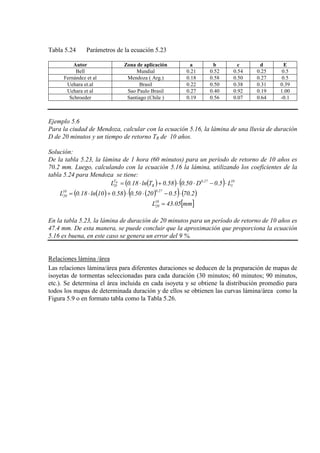Tabla 5.24 Parámetros de la ecuación 5.23
Autor Zona de aplicación a b c d E
Bell Mundial 0.21 0.52 0.54 0.25 0.5
Fernández et al Mendoza ( Arg.) 0.18 0.58 0.50 0.27 0.5
Uehara et.al Brasil 0.22 0.50 0.38 0.31 0.39
Uehara et al Sao Paulo Brasil 0.27 0.40 0.92 0.19 1.00
Schroeder Santiago (Chile ) 0.19 0.56 0.07 0.64 -0.1
Ejemplo 5.6
Para la ciudad de Mendoza, calcular con la ecuación 5.16, la lámina de una lluvia de duración
D de 20 minutos y un tiempo de retorno TR de 10 años.
Solución:
De la tabla 5.23, la lámina de 1 hora (60 minutos) para un período de retorno de 10 años es
70.2 mm. Luego, calculando con la ecuación 5.16 la lámina, utilizando los coeficientes de la
tabla 5.24 para Mendoza se tiene:
( )( ) ( ) 10
1
27.0
R
T
D L5.0D50.058.0Tln18.0L R
⋅−⋅⋅+⋅=
( )( ) ( )( ) ( )2.705.02050.058.010ln18.0L
27.010
20 ⋅−⋅⋅+⋅=
[ ]mm05.43L10
20 =
En la tabla 5.23, la lámina de duración de 20 minutos para un período de retorno de 10 años es
47.4 mm. De esta manera, se puede concluir que la aproximación que proporciona la ecuación
5.16 es buena, en este caso se genera un error del 9 %.
Relaciones lámina /área
Las relaciones lámina/área para diferentes duraciones se deducen de la preparación de mapas de
isoyetas de tormentas seleccionadas para cada duración (30 minutos; 60 minutos; 90 minutos,
etc.). Se determina el área incluida en cada isoyeta y se obtiene la distribución promedio para
todos los mapas de determinada duración y de ellos se obtienen las curvas lámina/área como la
Figura 5.9 o en formato tabla como la Tabla 5.26.
 