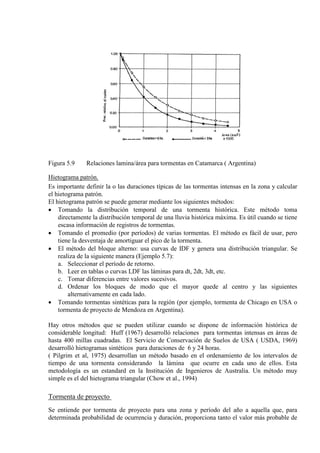 Figura 5.9 Relaciones lamina/área para tormentas en Catamarca ( Argentina)
Hietograma patrón.
Es importante definir la o las duraciones típicas de las tormentas intensas en la zona y calcular
el hietograma patrón.
El hietograma patrón se puede generar mediante los siguientes métodos:
• Tomando la distribución temporal de una tormenta histórica. Este método toma
directamente la distribución temporal de una lluvia histórica máxima. Es útil cuando se tiene
escasa información de registros de tormentas.
• Tomando el promedio (por períodos) de varias tormentas. El método es fácil de usar, pero
tiene la desventaja de amortiguar el pico de la tormenta.
• El método del bloque alterno: usa curvas de IDF y genera una distribución triangular. Se
realiza de la siguiente manera (Ejemplo 5.7):
a. Seleccionar el período de retorno.
b. Leer en tablas o curvas LDF las láminas para dt, 2dt, 3dt, etc.
c. Tomar diferencias entre valores sucesivos.
d. Ordenar los bloques de modo que el mayor quede al centro y las siguientes
alternativamente en cada lado.
• Tomando tormentas sintéticas para la región (por ejemplo, tormenta de Chicago en USA o
tormenta de proyecto de Mendoza en Argentina).
Hay otros métodos que se pueden utilizar cuando se dispone de información histórica de
considerable longitud: Huff (1967) desarrolló relaciones para tormentas intensas en áreas de
hasta 400 millas cuadradas. El Servicio de Conservación de Suelos de USA ( USDA, 1969)
desarrolló hietogramas sintéticos para duraciones de 6 y 24 horas.
( Pilgrim et al, 1975) desarrollan un método basado en el ordenamiento de los intervalos de
tiempo de una tormenta considerando la lámina que ocurre en cada uno de ellos. Esta
metodología es un estandard en la Institución de Ingenieros de Australia. Un método muy
simple es el del hietograma triangular (Chow et al., 1994)
Tormenta de proyecto
Se entiende por tormenta de proyecto para una zona y período del año a aquella que, para
determinada probabilidad de ocurrencia y duración, proporciona tanto el valor más probable de
 