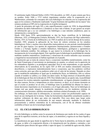 El astrónomo inglés Edmond Halley (1656-1742) descubrió, en 1682, el gran cometa que lleva
su nombre. Entre 1686 y 1715 realizó importantes estudios sobre la evaporación en el
Mediterráneo, aclarando los conceptos del ciclo hidrológico en relación con la evaporación del
agua en los océanos y finalmente explicando "el gran fenómeno del equilibrio de los mares" (los
océanos producen el 90% de la evaporación en el globo terráqueo).
A partir de principios del siglo XX y más específicamente a partir de 1930, la disponibilidad
sistemática de datos hidrométricos y climáticos se hace más evidente, lo que generó un acopio
de información que a su vez estimuló a los hidrólogos a usar métodos estadísticos, para su
interpretación y extrapolación.
Desde 1930 hasta 1970, aproximadamente se dan las bases científicas de la hidrología
(Sherman, 1932, el Hidrograma Unitario; Richards; 1931, las Ecuaciones del flujo subterráneo;
Horton, 1933, la Teoría de la Infiltración y en 1945 el análisis de la red de drenaje de la cuenca;
Gumbel, 1941, propone la aplicación de las leyes de valores extremos en los estudios
hidrológicos). Estos y muchos otros desarrollos transcendieron en este período transformándolo
en uno de gran riqueza. Los aportes de organismos Internacionales, pertenecientes a Estados
Unidos y a Europa, ligados a estudios hidráulicos, hidrológicos, geológicos y agronómicos
fueron realmente notables. Sin embargo, lo que marcó la evolución de la hidrología fue la
incorporación de la tecnología digital. Esto significó para la hidrología la posibilidad de simular
mediante modelos matemáticos, condiciones y situaciones de eventos naturales cuya secuencia
y magnitud no necesariamente se habían registrado en el pasado.
La frustración que se tenía de conocer leyes y ecuaciones insolubles numéricamente, como las
de Saint-Venant-para el movimiento no permanente en canales, se esfumó con la aparición de
los ordenadores digitales y su prodigiosa capacidad. Pero lo más sorprendente, es que aquellos
observadores de la naturaleza, de los siglos XIV al XIX con medios elementales intuyeron,
describieron, y expresaron matemáticamente leyes y ecuaciones, que hoy podemos verificar
como correctas, pero que ellos no pudieron soñar con el valor de las mismas. Dejando en claro
que la modelación matemática al igual que la modelación física, en hidráulica, sólo es valiosa
cuando el modelo se calibra y se valida con datos reales. Se llega entonces al desarrollo pleno
de la hidrología de fines de la década de 1970. Pero faltaba todavía un aporte más, la posibilidad
de conocer los eventos naturales registrados simultáneamente en lugares distantes (caudales en
las altas cuencas, lluvias y temperaturas en sitios remotos), es decir, en el mismo momento en
que el evento se produce en un sitio, el hidrólogo tiene la posibilidad de obtener los datos y
tomar decisiones importantes en el momento y en el lugar adecuados. Nace así la hidrología en
tiempo real que puede integrar la modelación matemática con los modernos sistemas de
comunicaciones (terrestres, satélites-microondas, telefonía celular) (Fernandez et al, 1999).
Sin embargo, no basta tener la información, es necesario contar con profesionales capaces de
hacer un uso inteligente de la misma. Todas las herramientas disponibles actualmente ayudan a
analizar volúmenes de datos que antes era imposible. Pero esos datos (que luego serán
información) deben de ser recolectados de una manera adecuada, mediante la medición,
procesamiento y análisis sistemático de la información, con el fin de obtener resultados
confiables al hacer uso de la tecnología digital.
1.2. EL CICLO HIDROLÓGICO
El ciclo hidrológico se define como la secuencia de fenómenos por medio de los cuales el agua
pasa de la superficie terrestre, en la fase de vapor, a la atmósfera y regresa en sus fases líquida y
sólida.
La transferencia de agua desde la superficie de la Tierra hacia la atmósfera, en forma de vapor
de agua, se debe a la evaporación directa, a la transpiración por las plantas y animales y por
sublimación (paso directo del agua sólida a vapor de agua). La cantidad de agua movida, dentro
 