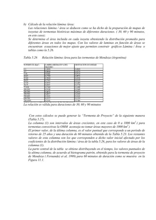 b) Cálculo de la relación lámina /área:
Las relaciones lámina / área se deducen como se ha dicho de la preparación de mapas de
isoyetas de tormentas históricas máximas de diferentes duraciones. ( 30, 60 y 90 minutos,
en este caso);
Se determina el área incluida en cada isoyeta obteniendo la distribución promedio para
diferentes áreas en todos los mapas. Con los valores de laminas en función de áreas se
encuentran ecuaciones de mejor ajuste que permiten construir gráficos Lámina / Área o
tablas como la 5.26.
Tabla 5.26 Relación lámina /área para las tormentas de Mendoza (Argentina)
La relación es válida para duraciones de 30, 60 y 90 minutos
Con estos cálculos se puede generar la “Tormenta de Proyecto” de la siguiente manera
(Tabla 5.27).
La columna (1) son intervalos de áreas crecientes, en este caso de 0 a 1000 km2
.( para
tormentas convectivas la OMM aconseja no tomar áreas mayores de 1000 km2
)
El primer valor, de la última columna, es el valor puntual que corresponde a un período de
retorno de 25 años y una duración de 60 minutos obtenido de la Tabla 5.23. Los restantes
valores de esta columna son los que corresponden a dicho valor inicial afectado por los
coeficientes de la distribución lámina / área de la tabla 5.26, para los valores de áreas de la
columna (1).
La parte central de la tabla se obtiene distribuyendo en el tiempo, los valores puntuales de
la ultima columna, de acuerdo al hietograma patrón, obtenido para la tormenta de proyecto
de Mendoza ( Fernandez et al, 1999) para 60 minutos de duración como se muestra en la
Figura 11.1.
 