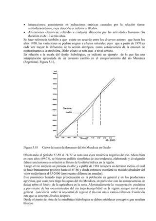 • Interacciones: consistentes en pulsaciones erráticas causadas por la relación tierra-
atmósfera-océanos, cuya duración es inferior a 10 años.
• Alteraciones climáticas: referidas a cualquier alteración por las actividades humanas. Su
duración es de 10 ó más años.
Se hace referencia también a que existe un acuerdo entre los diversos autores que hasta los
años 1950, las variaciones se podían asignar a efectos naturales, pero que a partir de 1970 es
cada vez mayor la influencia de la acción antrópica, como consecuencia de la emisión de
contaminantes a la atmósfera. Dicho efecto se nota mas a nivel urbano.
En relación a la escala del diseño hidrológico, se indicará un ejemplo de lo que fue una
interpretación apresurada de un presunto cambio en el comportamiento del río Mendoza
(Argentina). Figura 5.10,
Figura 5.10 Curva de masa de derrames del río Mendoza en Guido
Observando el período 57-58 al 71-72 se nota una clara tendencia negativa del río. Ahora bien
en esos años (69-71), se hicieron análisis simplistas de esa tendencia, elaborando y divulgando
falsas conclusiones en relación al futuro de la oferta hídrica en la región.
Luego el río empieza un período estable y a partir de 1981 recupera su derrame medio, el cual
se hace francamente positivo hasta el 85-86 y desde entonces mantiene su módulo alrededor del
valor medio hasta el 95-2000 (con escasas diferencias anuales).
Este pronóstico herrado trajo preocupación en la población en general y en los productores
agrícolas, que usan para riego las aguas del río Mendoza, en particular con las consecuencias de
dudas sobre el futuro de la agricultura en la zona, Afortunadamente la recuperación paulatina
y persistente de los escurrimientos del río trajo tranquilidad en la región aunque sirvió para
generar conciencia sobre la necesidad de regular el río con uno o varios embalses. Condición
esta que se concreta 20 años después.
Desde el punto de vista de la estadística hidrológica se deben establecer conceptos que resultan
básicos.
 