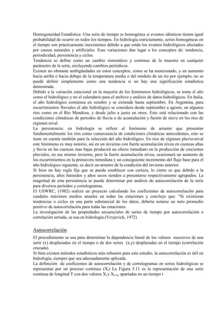 Homogeneidad Estadística: Una serie de tiempo es homogénea si eventos idénticos tienen igual
probabilidad de ocurrir en todos los tiempos. En hidrología estrictamente, series homogéneas en
el tiempo son prácticamente inexistentes debido a que están los eventos hidrológicos afectados
por causas naturales y artificiales. Esas variaciones dan lugar a los conceptos de: tendencia,
periodicidad, persistencia y ciclos.
Tendencia se define como un cambio sistemático y continuo de la muestra en cualquier
parámetro de la serie, excluyendo cambios periódicos.
Existen no obstante ambigüedades en estos conceptos, como se ha mencionado, y un aumento
hacia arriba o hacia debajo de la temperatura media o del módulo de un río por ejemplo, no se
puede definir simplemente como una tendencia si no hay una significación estadística
demostrada.
Debido a la variación estacional en la mayoría de los fenómenos hidrológicos, se toma el año
como el hidrológico y no el calendario para el archivo y análisis de datos hidrológicos. En Italia,
el año hidrológico comienza en octubre y se extiende hasta septiembre. En Argentina, para
escurrimientos fluviales el año hidrológico se considera desde septiembre a agosto, en algunos
ríos como en el Río Mendoza, y desde julio a junio en otros. Esto está relacionado con las
condiciones climáticas de periodos de lluvia o de acumulación y fusión de nieve en los ríos de
régimen nival.
La persistencia: en hidrología se refiere al fenómeno de arrastre que presentan
fundamentalmente los ríos como consecuencia de condiciones climáticas antecedentes, esto se
tiene en cuenta también para la selección del año hidrológico. En ríos de régimen pluvio-nival
este fenómeno es muy notorio, así en un invierno con fuerte acumulación nívea en cuencas altas
y lluvia en las cuencas mas bajas producirá un efecto inmediato en la producción de crecientes
pluviales, en ese mismo invierno, pero la fuerte acumulación nívea, ocasionará un aumento de
los escurrimientos en la primavera inmediata y un consiguiente incremento del flujo base para el
año hidrológico siguiente, es decir un arrastre de la condición del invierno anterior.
Si bien no hay regla fija que se pueda establecer con certeza, lo cierto es que debido a la
persistencia, años húmedos y años secos tienden a presentarse respectivamente agrupados. La
magnitud de esta persistencia se puede determinar por análisis de autocorrelación de la serie
para diversos períodos y correlogramas.
El USWRC, (1982) realizó un proyecto calculando los coeficientes de autocorrelación para
caudales máximos medios anuales en todas las estaciones y concluye que: “Si existieran
tendencias o ciclos en una parte substancial de los datos, debería notarse un neto promedio
positivo de autocorrelación para todas las estaciones.
La investigación de las propiedades secuenciales de series de tiempo por autocorrelación o
correlación seriada, se usa en hidrología.(Yevjevich, 1972)
Autocorrelación
El procedimiento se usa para determinar la dependencia lineal de los valores sucesivos de una
serie (x) desplazados en el tiempo o de dos series (x,y) desplazadas en el tiempo (correlación
cruzada).
Si bien existen métodos estadísticos más robustos para este estudio, la autocorrelación es útil en
hidrología, siempre que sea adecuadamente aplicada.
La definición de coeficientes de autocorrelación y de correlogramas en series hidrológicas se
representan por un proceso continuo (Xt) La Figura 5.11 es la representación de una serie
continua de longitud T con dos valores Xt y Xt+k, apartadas en un tiempo t
 