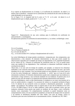 Si se supone un desplazamiento en el tiempo k, el coeficiente de correlación de orden k, se
define como el producto - momento de los coeficientes de correlación de dos series de datos que
están desfasados en un intervalo k.
En la Figura 5.11, la longitud total de la serie es T ( N es la serie de datos) k es el
desplazamiento que se adopta, puede ser k = 1, 2, 3....etc.
Figura 5.11 Representación de una serie continua para la definición de coeficiente de
autocorrelación y correlograma.
En aplicaciones practicas el coeficiente de autocorrelación ( rk ) se estima en hidrología como:
2/1
)..(
)(
kNN
kNN
k
xVarxVar
xxCov
r
+
+
= (5.17)
Cov es Covarianza
Var es Varianza (Capítulo 4)
XN es la serie de datos N
XN+k es la serie de datos N+k (incluye el desplazamiento de la serie )
Las series hidrológicas de tiempo pueden considerarse compuestas por dos componentes, una
determinística y otra aleatoria. El elemento determinístico se dice que existe cuando las
observaciones separadas por k unidades de tiempo son dependientes. Si XN depende linealmente
de los valores de XN+k entonces el coeficiente de correlación entre XN y XN+kse puede tomar
como una medida de esa dependencia. Este coeficiente se denomina coeficiente seriado de
correlación de orden k.
Ahora bien, si en una serie de tiempo de caudales, por ejemplo, se remueven los elementos
atribuibles a una variación estacional y una tendencia, se tendrá en general una serie que oscila
alrededor de un valor constante. Este movimiento puede ser muy pequeño o no existir como en
el caso las series formadas por tendencias estacionales o existir que es el caso de la serie
enteramente oscilatoria. El elemento determinístico puede estar compuesto por una tendencia (o
movimiento a largo termino) y una oscilación alrededor de esa tendencia. El primer paso en el
análisis de una serie de tiempo es la separación del elemento determinístico del aleatorio.
En series hidrológicas, como se dijo anteriormente, la tendencia es un suave movimiento de la
serie en sentido positivo o negativo. La secuencia de valores es, en general oscilatoria (Figura
5.11). Si además de esa oscilación existe un aumento o disminución permanente se puede
definir una tendencia. Sin embargo como se expresó para el caso del río Mendoza en la serie
57-58 a 95-2000 (Figura 5.10) no se debe establecer, sobre todo en períodos cortos, que una
tendencia realmente exista puesto que puede ser producto de una larga y suave oscilación,
muchas veces estacionales. Un comportamiento oscilatorio se puede interpretar como un
comportamiento cíclico. En una oscilación la amplitud y el intervalo de tiempo entre un máximo
y un mínimo se distribuyen alrededor del valor medio. Una serie de tiempo, cíclica es
oscilatoria, pero una serie oscilatoria no es necesariamente cíclica. ( Kendall et.al. III, 1968 )
 