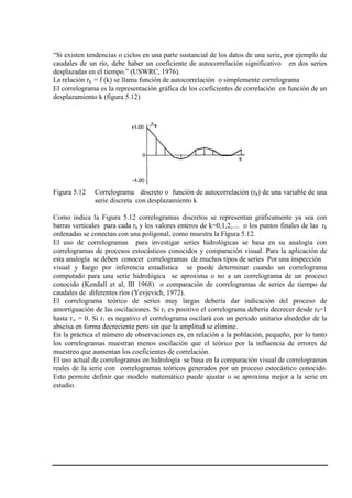 “Si existen tendencias o ciclos en una parte sustancial de los datos de una serie, por ejemplo de
caudales de un río, debe haber un coeficiente de autocorrelación significativo en dos series
desplazadas en el tiempo.” (USWRC, 1976).
La relación rk = f (k) se llama función de autocorrelación o simplemente correlograma
El correlograma es la representación gráfica de los coeficientes de correlación en función de un
desplazamiento k (figura 5.12)
Figura 5.12 Correlograma discreto o función de autocorrelación (rk) de una variable de una
serie discreta con desplazamiento k
Como indica la Figura 5.12 correlogramas discretos se representan gráficamente ya sea con
barras verticales para cada rk y los valores enteros de k=0,1,2,.... o los puntos finales de las rk
ordenadas se conectan con una poligonal, como muestra la Figura 5.12.
El uso de correlogramas para investigar series hidrológicas se basa en su analogía con
correlogramas de procesos estocásticos conocidos y comparación visual. Para la aplicación de
esta analogía se deben conocer correlogramas de muchos tipos de series Por una inspección
visual y luego por inferencia estadística se puede determinar cuando un correlograma
computado para una serie hidrológica se aproxima o no a un correlograma de un proceso
conocido (Kendall et al, III 1968) o comparación de correlogramas de series de tiempo de
caudales de diferentes ríos (Yevjevich, 1972).
El correlograma teórico de series muy largas debería dar indicación del proceso de
amortiguación de las oscilaciones. Si r1 es positivo el correlograma debería decrecer desde r0=1
hasta r∞ = 0. Si r1 es negativo el correlograma oscilará con un periodo unitario alrededor de la
abscisa en forma decreciente pero sin que la amplitud se elimine.
En la práctica el número de observaciones es, en relación a la población, pequeño, por lo tanto
los correlogramas muestran menos oscilación que el teórico por la influencia de errores de
muestreo que aumentan los coeficientes de correlación.
El uso actual de correlogramas en hidrología se basa en la comparación visual de correlogramas
reales de la serie con correlogramas teóricos generados por un proceso estocástico conocido.
Esto permite definir que modelo matemático puede ajustar o se aproxima mejor a la serie en
estudio.
 