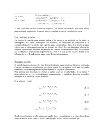 N = 38 años
K = 1
N- K = 37 años
2279-(46.63)(47.19) = 79
((2404-(46.63)2
)0.5
= (2404-2174)0.5
((2448-(47.19)
= 15.16
2
)0.5
= (2448-2226)0.5
( 15.16).(14.89) = 225 rk = 79/225 = 0.35
= 14.89
El bajo coeficiente de autocorrelación de grado 1 (1 año en este ejemplo) indica que no hay
persistencia de los caudales de un año a otro, lo cual en el caso de este río es correcto.
Correlaciones seriadas
Un estudio de correlaciones seriadas indica si la tendencia de alrededor de la media se
autoperpetua. En series hidrológicas no aleatorias, el coeficiente de correlación r, es
normalmente positivo y alto lo cual significa que a valores altos o bajos de x tienden a seguir
valores altos o bajos respectivamente por lo tanto los valores de xi no dan nueva información
sobre las fluctuaciones alrededor de la media. La cantidad de información sobre fluctuaciones
que se obtiene es inversamente proporcional a r1. Si r1 = 0, cada evento sucesivo brinda nueva
información, si r1=1, cada evento sucesivo, no da nueva información.
Promedios móviles
El método de promedios móviles para detectar tendencias sigue siendo un clásico en hidrología.
Consiste en encontrar un polinomio que ajuste a parte de los registros de la serie en estudio
obteniendo así diferentes polinomios para cada una de las partes seleccionadas.
Para eliminar una tendencia (si existe) se deben sacar las irregularidades. Si se tienen N
observaciones x1, x2, x3,....xN tomadas con un dt constante, el método en determina promedios
solapados de m sucesivos valores promedio.
Si se toma m = 3 será:
3
332211
2
xbxbxb
y
++
= (5.18)
3
433221
3
xbxbxb
y
++
= (5.19)
3
534231
4
xbxbxb
y
++
= (5.20)
3
31221
1
NNN
N
xbxbxb
y
++
= −−
− (5.21)
Donde xi son los datos e yi los valores corregidos de xi. Los valores de bi se eligen de modo de
suavizar la serie, preservando el balance, por ejemplo si m = 3 se debe cumplir que:
 