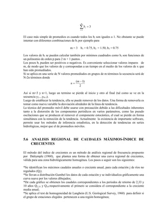 ∑=
=
m
i
ib
1
3
El caso más simple de promedios es cuando todos los bi son iguales a 1. No obstante se puede
intentar con diferentes combinaciones de bi por ejemplo para
m = 3 b1 = 0.75, b2 = 1.50, b3 = 0.75
Los valores de bi se pueden calcular también por mínimos cuadrados como bi son funciones de
un polinomio de orden p para 2 m + 1 puntos .
Los pesos bi pueden ser positivos o negativos. Es conveniente seleccionar valores impares de
m, de modo que los valores de y correspondan a un tiempo en el medio de los valores de x que
han sido promediados.
Si se aplica en una serie de N valores promediados en grupos de m términos la secuencia será de
N-2n términos donde
2
)1( −
=
m
n
Así si m=3 y n=1, luego un termino se pierde al inicio y otro al final (tal como se ve en la
secuencia y2....yN-1).
Luego de establecer la tendencia, ella se puede remover de los datos. Una forma de removerla es
tomar como nueva variable la desviación alrededor de la línea de tendencia.
La técnica del promedio móvil debe usarse con precaución debido a las dificultades inherentes
tanto a la distorsión de los componentes periódicos en varios parámetros, como las pseudo
oscilaciones que se producen al remover el componente estocástico, el cual se pierde en forma
simultánea con la remoción de la tendencia. Actualmente la existencia de importante software,
permite usar los métodos de inferencia estadística, en la detección de tendencias en series
hidrológicas, mejor que el de promedios móviles.
5.6 ANALISIS REGIONAL DE CAUDALES MÁXIMOS-ÍNDICE DE
CRECIENTES
El método del índice de crecientes es un método de análisis regional de frecuencia propuesto
por Dalrymple (1960), que plantea una forma de obtener una curva regional de crecientes,
válida para una zona hidrológicamente homogénea. Los pasos a seguir son los siguientes:
*Se identifican los máximos caudales anuales o creciente anual, para cada estación j de ríos no
regulados (Qj);
*Se llevan a distribución Gumbel los datos de cada estación y se individualiza gráficamente una
curva suave por los valores dibujados;
*De cada gráfico se obtienen los caudales correspondientes a los períodos de retorno de 2,33 y
10 años Q2,33 y Q10:respectivamente el primero se considera el correspondiente a la creciente
media anual;
*Se aplica el test de homogeneidad de Langbein (U.S. Geological Survey, 1960) para definir si
el grupo de estaciones elegidos pertenecen a una región homogénea;
 