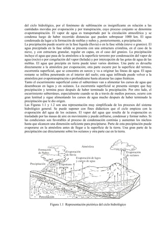 del ciclo hidrológico, por el fenómeno de sublimación es insignificante en relación a las
cantidades movidas por evaporación y por transpiración, cuyo proceso conjunto se denomina
evapotranspiración. El vapor de agua es transportado por la circulación atmosférica y se
condensa luego de haber recorrido distancias que pueden sobrepasar 1000 km. El agua
condensada da lugar a la formación de nieblas y nubes y, posteriormente, a precipitación.
La precipitación puede ocurrir en la fase líquida (lluvia) o en la fase sólida (nieve o granizo). El
agua precipitada en la fase sólida se presenta con una estructura cristalina, en el caso de la
nieve, y con estructura granular, regular en capas, en el caso del granizo. La precipitación
incluye el agua que pasa de la atmósfera a la superficie terrestre por condensación del vapor de
agua (rocío) o por congelación del vapor (helada) y por intercepción de las gotas de agua de las
nieblas. El agua que precipita en tierra puede tener varios destinos. Una parte es devuelta
directamente a la atmósfera por evaporación; otra parte escurre por la superficie del terreno,
escorrentía superficial, que se concentra en surcos y va a originar las líneas de agua. El agua
restante se infiltra penetrando en el interior del suelo; esta agua infiltrada puede volver a la
atmósfera por evapotranspiración o profundizarse hasta alcanzar las capas freáticas.
Tanto el escurrimiento superficial como el subterráneo van a alimentar los cursos de agua que
desembocan en lagos y en océanos. La escorrentía superficial se presenta siempre que hay
precipitación y termina poco después de haber terminado la precipitación. Por otro lado, el
escurrimiento subterráneo, especialmente cuando se da a través de medios porosos, ocurre con
gran lentitud y sigue alimentando los cursos de agua mucho después de haber terminado la
precipitación que le dio origen.
Las Figuras 1.1 y 1.2 son una representación muy simplificada de los procesos del sistema
hidrológico general. Se puede suponer con fines didácticos que el ciclo empieza con la
evaporación del agua de los océanos. El vapor del agua que resulta de la evaporación es
trasladado por las masas de aire en movimiento y puede enfriarse, condensar y formar nubes. Si
las condiciones son favorables al proceso de condensación continúa y aumentan los núcleos
hasta que alcancen una dimensión suficiente para precipitarse. Parte de esta precipitación puede
evaporarse en la atmósfera antes de llegar a la superficie de la tierra. Una gran parte de la
precipitación cae directamente sobre los océanos y otra parte cae en la tierra.
Figura 1.1 Representación pictórica del ciclo hidrológico
 