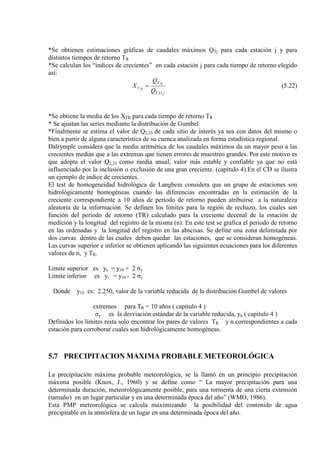 *Se obtienen estimaciones gráficas de caudales máximos QTj para cada estación j y para
distintos tiempos de retorno TR
*Se calculan los “índices de crecientes” en cada estación j para cada tiempo de retorno elegido
así:
j
rjT
rjT
Q
Q
X
33.2
= (5.22)
*Se obtiene la media de los XTR para cada tiempo de retorno TR
* Se ajustan las series mediante la distribución de Gumbel
*Finalmente se estima el valor de Q2,33 de cada sitio de interés ya sea con datos del mismo o
bien a partir de alguna característica de su cuenca analizada en forma estadística regional.
Dalrymple considera que la media aritmética de los caudales máximos da un mayor peso a las
crecientes medias que a las extremas que tienen errores de muestreo grandes. Por este motivo es
que adopta el valor Q2,33 como media anual, valor más estable y confiable ya que no está
influenciado por la inclusión o exclusión de una gran creciente. (capítulo 4).En el CD se ilustra
un ejemplo de índice de crecientes.
El test de homogeneidad hidrológica de Langbein considera que un grupo de estaciones son
hidrológicamente homogéneas cuando las diferencias encontradas en la estimación de la
creciente correspondiente a 10 años de período de retorno pueden atribuirse a la naturaleza
aleatoria de la información. Se definen los límites para la región de rechazo, los cuales son
función del período de retorno (TR) calculado para la creciente decenal de la estación de
medición y la longitud del registro de la misma (n). En este test se grafica el periodo de retorno
en las ordenadas y la longitud del registro en las abscisas. Se define una zona delimitada por
dos curvas dentro de las cuales deben quedar las estaciones, que se consideran homogéneas.
Las curvas superior e inferior se obtienen aplicando las siguientes ecuaciones para los diferentes
valores de n, y TR.
Limite superior es ys = y10 + 2 σy
Limite inferior es yi = y10 - 2 σy
Donde y10 es: 2.250, valor de la variable reducida de la distribución Gumbel de valores
extremos para TR = 10 años ( capitulo 4 )
σy es la desviación estándar de la variable reducida, yn ( capitulo 4 )
Definidos los límites resta solo encontrar los pares de valores TR y n correspondientes a cada
estación para corroborar cuales son hidrológicamente homogéneas.
5.7 PRECIPITACION MAXIMA PROBABLE METEOROLÓGICA
La precipitación máxima probable meteorológica, se la llamó en un principio precipitación
máxima posible (Knox, J., 1960) y se define como “ La mayor precipitación para una
determinada duración, meteorológicamente posible, para una tormenta de una cierta extensión
(tamaño) en un lugar particular y en una determinada época del año” (WMO, 1986).
Esta PMP meteorológica se calcula maximizando la posibilidad del contenido de agua
precipitable en la atmósfera de un lugar en una determinada época del año.
 
