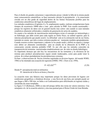 Para el diseño de grandes estructuras ( especialmente presas ) donde la falla de la misma puede
tener consecuencias catastróficas, se hace necesario calcular la precipitación y la consecuente
crecida con un alto grado de seguridad dentro de los límites físicamente posibles para las
condiciones atmosféricas del lugar de emplazamiento.
Los métodos estadísticos (Capitulos 4 y 5), ampliamente usados, realizan extrapolaciones hasta
tiempos de recurrencia 10000 años o mas para calcular la PMP. Esto resulta cuestionable -
porque los registros de datos son en general mucho mas cortos- aún cuando se usen métodos
estadísticos altamente sofisticados y modelos de generación de series de caudales.
En cuanto a los métodos de maximización meteorológica existe el concepto en meteorología y
en hidrología, que debe existir para cada región un límite físico, un umbral superior, para la
máxima precipitación que puede ocurrir. La dificultad está en la estimación real de ese límite,
teniendo en cuenta que tales eventos extremos pueden ser raramente medidos apropiadamente.
Cuando ocurren eventos importantes y además se los puede medir y definir en espacio y tiempo
esos deben ser altamente considerados para un estudio de la obtención de la PMP y la
consecuente crecida máxima probable CMP. Es por ello que los métodos conocidos de
transposición de tormentas maximizadas estadísticamente son de valor en diseño hidrológico.
Es importante destacar que aún hoy los mecanismos de las tormentas y la eficiencia de las
mismas para producir precipitaciones siguen siendo inadecuados, como para poder tener la
certeza de evaluar ajustadamente las precipitaciones extremas.
En base a observaciones de lluvias extremas registradas en diversos lugares del mundo WMO,
1986) se ha intentado una ecuación de regresión (OMM, 1982 ; Chow et al, 1994).
P= 422 (D)0.475
(5.29)
Donde P= precipitación total en milímetros
D= duración de la lluvia en horas y fracción
La ecuación tiene una falencia muy importante porque los datos provienen de lugares con
condiciones geográficas y climáticas diversas y una lluvia de una hora, por ejemplo puede ser
que llegue a 400 o 500 mm. en India o en Centroamérica pero difícilmente en regiones áridas y
semiáridas de zonas templadas.
La figura 5.13 (Robinson, 2000) es más útil porque define dos rectas de valores máximos. Una
semejante a la de la ecuación anterior y otra mas puntual para el Reino Unido de Gran Bretaña.
 