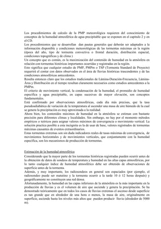 Los procedimientos de calculo de la PMP meteorológica requieren del conocimiento de
conceptos de la humedad atmosférica de agua precipitable que se exponen en el capitulo 2 y en
el CD.
Los procedimientos que se desarrollan dan pautas generales que deberán ser adaptados a la
información disponible y condiciones meteorológicas de las tormentas máximas en la región
(época del año, tipo de tormenta convectiva o frontal duración, distribución espacial,
condiciones topográficas y de clima )
Un concepto que es común, es la maximización del contenido de humedad en la atmósfera en
relación con tormentas históricas importantes ocurridas y registradas en la región.
Esto significa que cualquier estudio de PMP, PMPm o TSP (Tormenta Standard de Proyecto)
requerirá el contar con datos observados en el área de lluvias históricas trascendentes y de las
condiciones atmosféricas antecedentes.
Resulta entonces claro que los estudios tradicionales de Lámina-Duración-Frecuencia, Lámina-
Área y Distribución en el tiempo resultan claramente necesarios como estudios antecedentes a la
PMPm.
El criterio de movimiento vertical, la condensación de la humedad, el promedio de humedad
específica y agua precipitable, en capas sucesivas de mayor elevación, son conceptos
fundamentales.
Está confirmado por observaciones atmosféricas, cada día más precisas, que la tasa
pseudoadiabática de variación de la temperatura al ascender una masa de aire húmedo de la cual
se genera la precipitación es muy aproximada a la realidad.
Ahora bien, los contenidos máximos de humedad en la atmósfera se estiman con bastante
precisión para diferentes climas y localidades. Sin embargo, no hay por el momento métodos
empíricos o teóricos para asignar valores máximos de convergencia o movimiento vertical. La
solución practica posible a esta incógnita es la de usar de base, valores registrados de tormentas
máximas causantes de eventos extraordinarios.
Estas tormentas extremas son sin duda indicadores reales de tasas máximas de convergencia, de
movimientos horizontales y de movimientos verticales, que conjuntamente con la humedad
específica, son los mecanismos de producción de tormentas.
Estimación de la humedad atmosférica
Considerando que la mayor parte de los tormentas históricas registradas pueden ocurrir antes de
la obtención de datos de sondeos de temperatura y humedad en las altas capas atmosféricas, por
lo tanto cualquier índice de humedad atmosférico debe ser obtenido de observaciones de
superficie antes de la tormenta.
Además, y muy importante, los radiosondeos en general son espaciados (por ejemplo, el
radiosondeo puede ser matutino y la tormenta ocurrir a la tarde 10 ó 12 horas después) y
geográficamente no constituyen una red densa.
Afortunadamente, la humedad en las capas inferiores de la atmósfera es la más importante en la
producción de lluvias y es el volumen de aire que asciende y genera la precipitación. Se ha
demostrado teóricamente que en todos los casos de lluvias extremas el ascenso desde superficie
es tan grande que en alrededor de una hora o menos, la masa de aire, originalmente en
superficie, asciende hasta los niveles más altos que pueden producir lluvia (alrededor de 5000
m).
 