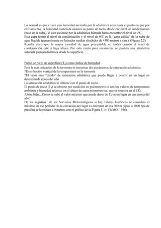 Lo normal es que el aire con humedad ascienda por la adiabática seca hasta el punto en que por
enfriamiento, la humedad contenida alcanza su punto de rocío, desde ese nivel de condensación
(base de la nube), el aire asciende por la adiabática húmeda hasta encontrar el nivel de 0ºC.
Esta capa (entre el nivel de condensación y el nivel de 0ºC es la “capa cálida” de la nube de
agua líquida (generalmente en latitudes medias alrededor de 4500 metros s.n.m.) (Figura 2.2)
Resulta claro que la mayor cantidad de agua precipitable se tendrá cuando el nivel de
condensación esté a baja altura. Por esta razón para maximizar se postula una atmósfera
saturada pseudoadiabática desde la superficie.
Punto de rocío de superficie (Td) como índice de humedad
Para la maximización de la tormenta se necesitan dos parámetros de saturación adiabática.
*Distribución vertical de la temperatura en la tormenta
*El valor mas “cálido” de saturación adiabática que puede llegar a ocurrir en un lugar en
determinada época del año
La saturación adiabática se obtiene con el punto de rocío.
El punto de rocío (Td) se obtiene por medición en psicrómetros o con los valores de temperatura
ambiente y humedad relativa en el ábaco de carta psicrometrica. que se muestra en el CD.
Ahora bién, ¿Cómo se sabe el valor máximo que puede darse de Td en un lugar en una época del
año?.
De los registros de los Servicios Meteorológicos si hay valores históricos se considera el
máximo de ese periodo. Si la elevación del lugar es diferente de 0 a 300 m (igual a 1000 hpa de
presión) se la reduce a 0 metros con el gráfico de la Figura 5.14 (WMO, 1986).
 